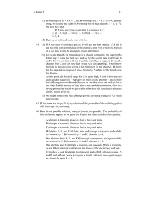 Chapter 2 21
(c) P(winning race 1) = 5/8>1/2 and P(winning race 2) = 13/16>3/4; general-
izing, we assume the odds of A winning the ith race exceed (1 − 1/2i−1
).
We now have that
P(A wins every race given that it wins races 1-3)
≥ (1 − 1/8)(1 − 1/16)(1 − 1/32)(1 − 1/64)....
≈ 3/4.
(d) B gives up on it, and starts over with B2.
44. (a) If A succeeds in sending a packet, B will get the next chance. If A and B
are the only hosts contending for the channel, then even a wait of a fraction
of a slot time would be enough to ensure alternation.
(b) Let A and B and C be contending for a chance to transmit. We suppose the
following: A wins the first race, and so for the second race it defers to B
and C for two slot times. B and C collide initially; we suppose B wins the
channel from C one slot time later (when A is still deferring). When B now
finishes its transmission we have the third race for the channel. B defers
for this race; let us suppose A wins. Similarly, A defers for the fourth race,
but B wins.
At this point, the backoff range for C is quite high; A and B however are
each quickly successful – typically on their second attempt – and so their
backoff ranges remain bounded by one or two slot times. As each defers to
the other for this amount of time after a successful transmission, there is a
strong probability that if we get to this point they will continue to alternate
until C finally gives up.
(c) We might increase the backoff range given a decaying average of A’s recent
success rate.
45. If the hosts are not perfectly synchronized the preamble of the colliding packet
will interrupt clock recovery.
46. Here is one possible solution; many, of course, are possible. The probability of
four collisions appears to be quite low. Events are listed in order of occurrence.
A attempts to transmit; discovers line is busy and waits.
B attempts to transmit; discovers line is busy and waits.
C attempts to transmit; discovers line is busy and waits.
D finishes; A, B, and C all detect this, and attempt to transmit, and collide.
A chooses kA=1, B chooses kB=1, and C chooses kC=1.
One slot time later A, B, and C all attempt to retransmit, and again collide.
A chooses kA=2, B chooses kB=3, and C chooses kC=1.
One slot time later C attempts to transmit, and succeeds. While it transmits,
A and B both attempt to retransmit but discover the line is busy and wait.
C finishes; A and B attempt to retransmit and a third collision occurs. A
and B back off and (since we require a fourth collision) once again happen
to choose the same k < 8.
 