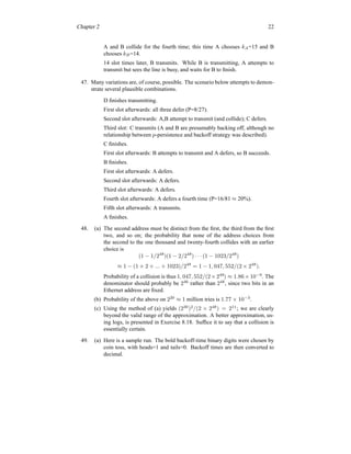 Chapter 2 22
A and B collide for the fourth time; this time A chooses kA=15 and B
chooses kB=14.
14 slot times later, B transmits. While B is transmitting, A attempts to
transmit but sees the line is busy, and waits for B to finish.
47. Many variations are, of course, possible. The scenario below attempts to demon-
strate several plausible combinations.
D finishes transmitting.
First slot afterwards: all three defer (P=8/27).
Second slot afterwards: A,B attempt to transmit (and collide); C defers.
Third slot: C transmits (A and B are presumably backing off, although no
relationship between p-persistence and backoff strategy was described).
C finishes.
First slot afterwards: B attempts to transmit and A defers, so B succeeds.
B finishes.
First slot afterwards: A defers.
Second slot afterwards: A defers.
Third slot afterwards: A defers.
Fourth slot afterwards: A defers a fourth time (P=16/81 ≈ 20%).
Fifth slot afterwards: A transmits.
A finishes.
48. (a) The second address must be distinct from the first, the third from the first
two, and so on; the probability that none of the address choices from
the second to the one thousand and twenty-fourth collides with an earlier
choice is
(1 − 1/248
)(1 − 2/248
) · · · (1 − 1023/248
)
≈ 1 − (1 + 2 + ... + 1023)/248
= 1 − 1, 047, 552/(2 × 248
).
Probability of a collision is thus 1, 047, 552/(2 ×248
) ≈ 1.86 ×10−9
. The
denominator should probably be 246
rather than 248
, since two bits in an
Ethernet address are fixed.
(b) Probability of the above on 220
≈ 1 million tries is 1.77 × 10−3
.
(c) Using the method of (a) yields (230
)2
/(2 × 248
) = 211
; we are clearly
beyond the valid range of the approximation. A better approximation, us-
ing logs, is presented in Exercise 8.18. Suffice it to say that a collision is
essentially certain.
49. (a) Here is a sample run. The bold backoff-time binary digits were chosen by
coin toss, with heads=1 and tails=0. Backoff times are then converted to
decimal.
 