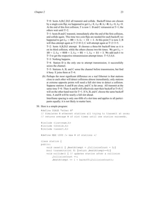 Chapter 2 23
T=0: hosts A,B,C,D,E all transmit and collide. Backoff times are chosen
by a single coin flip; we happened to get kA=1, kB=0, kC=0, kD=1, kE=1.
At the end of this first collision, T is now 1. B and C retransmit at T=1; the
others wait until T=2.
T=1: hosts B and C transmit, immediately after the end of the first collision,
and collide again. This time two coin flips are needed for each backoff; we
happened to get kB = 00 = 0, kC = 11 = 3. At this point T is now 2; B
will thus attempt again at T=2+0=2; C will attempt again at T=2+3=5.
T=2: hosts A,B,D,E attempt. B chooses a three-bit backoff time as it is
on its third collision, while the others choose two-bit times. We got kA =
10 = 2, kB = 010 = 2, kD = 01 = 1, kE = 11 = 3. We add each k to
T=3 to get the respective retransmission-attempt times: T=5,5,4,6.
T=3: Nothing happens.
T=4: Station D is the only one to attempt transmission; it successfully
seizes the channel.
T=5: Stations A, B, and C sense the channel before transmission, but find
it busy. E joins them at T=6.
(b) Perhaps the most significant difference on a real Ethernet is that stations
close to each other will detect collisions almost immediately; only stations
at extreme opposite points will need a full slot time to detect a collision.
Suppose stations A and B are close, and C is far away. All transmit at the
same time T=0. Then A and B will effectively start their backoff at T≈0; C
will on the other hand wait for T=1. If A, B, and C choose the same backoff
time, A and B will be nearly a full slot ahead.
Interframe spacing is only one-fifth of a slot time and applies to all partici-
pants equally; it is not likely to matter here.
50. Here is a simple program:
#define USAGE "ether N"
// Simulates N ethernet stations all trying to transmit at once;
// returns average # of slot times until one station succeeds.
#include <iostream.h>
#include <stdlib.h>
#include <assert.h>
#define MAX 1000 /* max # of stations */
class station {
public:
void reset() { NextAttempt = CollisionCount = 0;}
bool transmits(int T) {return NextAttempt==T;}
void collide() { // updates station after a collision
CollisionCount ++;
NextAttempt += 1 + backoff( CollisionCount);
 
