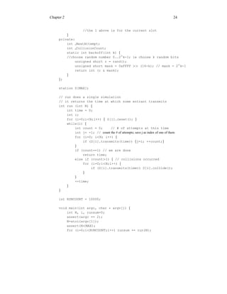 Chapter 2 24
//the 1 above is for the current slot
}
private:
int NextAttempt;
int CollisionCount;
static int backoff(int k) {
//choose random number 0..2∧
k-1; ie choose k random bits
unsigned short r = rand();
unsigned short mask = 0xFFFF >> (16-k); // mask = 2∧
k-1
return int (r & mask);
}
};
station S[MAX];
// run does a single simulation
// it returns the time at which some entrant transmits
int run (int N) {
int time = 0;
int i;
for (i=0;i<N;i++) { S[i].reset(); }
while(1) {
int count = 0; // # of attempts at this time
int j= -1; // count the # of attempts; save j as index of one of them
for (i=0; i<N; i++) {
if (S[i].transmits(time)) {j=i; ++count;}
}
if (count==1) // we are done
return time;
else if (count>1) { // collisions occurred
for (i=0;i<N;i++) {
if (S[i].transmits(time)) S[i].collide();
}
}
++time;
}
}
int RUNCOUNT = 10000;
void main(int argc, char * argv[]) {
int N, i, runsum=0;
assert(argc == 2);
N=atoi(argv[1]);
assert(N<MAX);
for (i=0;i<RUNCOUNT;i++) runsum += run(N);
 