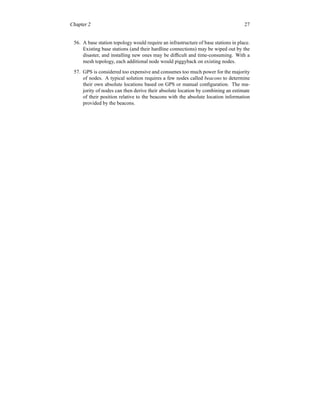 Chapter 2 27
56. A base station topology would require an infrastructure of base stations in place.
Existing base stations (and their hardline connections) may be wiped out by the
disaster, and installing new ones may be difficult and time-consuming. With a
mesh topology, each additional node would piggyback on existing nodes.
57. GPS is considered too expensive and consumes too much power for the majority
of nodes. A typical solution requires a few nodes called beacons to determine
their own absolute locations based on GPS or manual configuration. The ma-
jority of nodes can then derive their absolute location by combining an estimate
of their position relative to the beacons with the absolute location information
provided by the beacons.
 