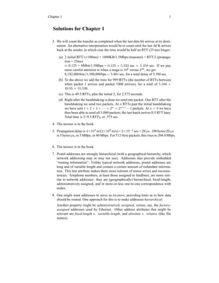 Chapter 1 1
Solutions for Chapter 1
3. We will count the transfer as completed when the last data bit arrives at its desti-
nation. An alternative interpretation would be to count until the last ACK arrives
back at the sender, in which case the time would be half an RTT (25 ms) longer.
(a) 2 initial RTT’s (100ms) + 1000KB/1.5Mbps (transmit) + RTT/2 (propaga-
tion = 25ms)
≈ 0.125 + 8Mbit/1.5Mbps = 0.125 + 5.333 sec = 5.458 sec. If we pay
more careful attention to when a mega is 106
versus 220
, we get
8,192,000bits/1,500,000bps = 5.461sec, for a total delay of 5.586 sec.
(b) To the above we add the time for 999 RTTs (the number of RTTs between
when packet 1 arrives and packet 1000 arrives), for a total of 5.586 +
49.95 = 55.536.
(c) This is 49.5 RTTs, plus the initial 2, for 2.575 seconds.
(d) Right after the handshaking is done we send one packet. One RTT after the
handshaking we send two packets. At n RTTs past the initial handshaking
we have sent 1 + 2 + 4 + · · · + 2n
= 2n+1
− 1 packets. At n = 9 we have
thus been able to send all 1,000 packets; the last batch arrives 0.5 RTT later.
Total time is 2+9.5 RTTs, or .575 sec.
4. The answer is in the book.
5. Propagation delay is 4×103
m/(2×108
m/s) = 2×10−5
sec = 20 µs. 100 bytes/20 µs
is 5 bytes/µs, or 5 MBps, or 40 Mbps. For 512-byte packets, this rises to 204.8 Mbps.
6. The answer is in the book.
7. Postal addresses are strongly hierarchical (with a geographical hierarchy, which
network addressing may or may not use). Addresses also provide embedded
“routing information”. Unlike typical network addresses, postal addresses are
long and of variable length and contain a certain amount of redundant informa-
tion. This last attribute makes them more tolerant of minor errors and inconsis-
tencies. Telephone numbers, at least those assigned to landlines, are more sim-
ilar to network addresses: they are (geographically) hierarchical, fixed-length,
administratively assigned, and in more-or-less one-to-one correspondence with
nodes.
8. One might want addresses to serve as locators, providing hints as to how data
should be routed. One approach for this is to make addresses hierarchical.
Another property might be administratively assigned, versus, say, the factory-
assigned addresses used by Ethernet. Other address attributes that might be
relevant are fixed-length v. variable-length, and absolute v. relative (like file
names).
 