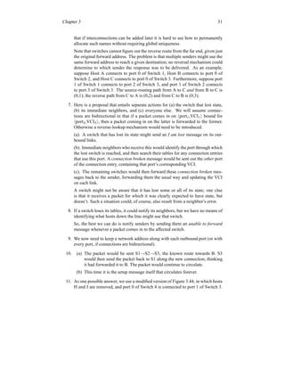 Chapter 3 31
that if interconnections can be added later it is hard to see how to permanently
allocate such names without requiring global uniqueness.
Note that switches cannot figure out the reverse route from the far end, given just
the original forward address. The problem is that multiple senders might use the
same forward address to reach a given destination; no reversal mechanism could
determine to which sender the response was to be delivered. As an example,
suppose Host A connects to port 0 of Switch 1, Host B connects to port 0 of
Switch 2, and Host C connects to port 0 of Switch 3. Furthermore, suppose port
1 of Switch 1 connects to port 2 of Switch 3, and port 1 of Switch 2 connects
to port 3 of Switch 3. The source-routing path from A to C and from B to C is
(0,1); the reverse path from C to A is (0,2) and from C to B is (0,3).
7. Here is a proposal that entails separate actions for (a) the switch that lost state,
(b) its immediate neighbors, and (c) everyone else. We will assume connec-
tions are bidirectional in that if a packet comes in on hport1,VCI1i bound for
hport2,VCI2i, then a packet coming in on the latter is forwarded to the former.
Otherwise a reverse-lookup mechanism would need to be introduced.
(a). A switch that has lost its state might send an I am lost message on its out-
bound links.
(b). Immediate neighbors who receive this would identify the port through which
the lost switch is reached, and then search their tables for any connection entries
that use this port. A connection broken message would be sent out the other port
of the connection entry, containing that port’s corresponding VCI.
(c). The remaining switches would then forward these connection broken mes-
sages back to the sender, forwarding them the usual way and updating the VCI
on each link.
A switch might not be aware that it has lost some or all of its state; one clue
is that it receives a packet for which it was clearly expected to have state, but
doesn’t. Such a situation could, of course, also result from a neighbor’s error.
8. If a switch loses its tables, it could notify its neighbors, but we have no means of
identifying what hosts down the line might use that switch.
So, the best we can do is notify senders by sending them an unable to forward
message whenever a packet comes in to the affected switch.
9. We now need to keep a network address along with each outbound port (or with
every port, if connections are bidirectional).
10. (a) The packet would be sent S1→S2→S3, the known route towards B. S3
would then send the packet back to S1 along the new connection, thinking
it had forwarded it to B. The packet would continue to circulate.
(b) This time it is the setup message itself that circulates forever.
11. As one possible answer, we use a modified version of Figure 3.44, in which hosts
H and J are removed, and port 0 of Switch 4 is connected to port 1 of Switch 3.
 