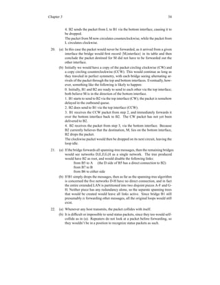 Chapter 3 34
4. B2 sends the packet from L to B1 via the bottom interface, causing it to
be dropped.
The packet from M now circulates counterclockwise, while the packet from
L circulates clockwise.
20. (a) In this case the packet would never be forwarded; as it arrived from a given
interface the bridge would first record hM,interfacei in its table and then
conclude the packet destined for M did not have to be forwarded out the
other interface.
(b) Initially we would have a copy of the packet circling clockwise (CW) and
a copy circling counterclockwise (CCW). This would continue as long as
they traveled in perfect symmetry, with each bridge seeing alternating ar-
rivals of the packet through the top and bottom interfaces. Eventually, how-
ever, something like the following is likely to happen:
0. Initially, B1 and B2 are ready to send to each other via the top interface;
both believe M is in the direction of the bottom interface.
1. B1 starts to send to B2 via the top interface (CW); the packet is somehow
delayed in the outbound queue.
2. B2 does send to B1 via the top interface (CCW).
3. B1 receives the CCW packet from step 2, and immediately forwards it
over the bottom interface back to B2. The CW packet has not yet been
delivered to B2.
4. B2 receives the packet from step 3, via the bottom interface. Because
B2 currently believes that the destination, M, lies on the bottom interface,
B2 drops the packet.
The clockwise packet would then be dropped on its next circuit, leaving the
loop idle.
21. (a) If the bridge forwards all spanning-tree messages, then the remaining bridges
would see networks D,E,F,G,H as a single network. The tree produced
would have B2 as root, and would disable the following links:
from B5 to A (the D side of B5 has a direct connection to B2)
from B7 to B
from B6 to either side
(b) If B1 simply drops the messages, then as far as the spanning-tree algorithm
is concerned the five networks D-H have no direct connection, and in fact
the entire extended LAN is partitioned into two disjoint pieces A-F and G-
H. Neither piece has any redundancy alone, so the separate spanning trees
that would be created would leave all links active. Since bridge B1 still
presumably is forwarding other messages, all the original loops would still
exist.
22. (a) Whenever any host transmits, the packet collides with itself.
(b) It is difficult or impossible to send status packets, since they too would self-
collide as in (a). Repeaters do not look at a packet before forwarding, so
they wouldn’t be in a position to recognize status packets as such.
 