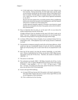 Chapter 3 35
(c) A hub might notice a loop because collisions always occur, whenever any
host transmits. Having noticed this, the hub might send a specific signal
out one interface, during the rare idle moment, and see if that signal arrives
back via another. The hub might, for example, attempt to verify that when-
ever a signal went out port 1, then a signal always appeared immediately
at, say, port 3.
We now wait some random time, to avoid the situation where a neighboring
hub has also noticed the loop and is also disabling ports, and if the situation
still persists we disable one of the looping ports.
Another approach altogether might be to introduce some distinctive signal
that does not correspond to the start of any packet, and use this for hub-to-
hub communication.
23. Once we determine that two ports are on the same LAN, we can choose the
smaller-numbered port and shut off the other.
A bridge will know it has two interfaces on the same LAN when it sends out its
initial “I am root” configuration messages and receives its own messages back,
without their being marked as having passed through another bridge.
24. A 53-byte ATM cell has 5 bytes of headers, for an overhead of about 9.4% for
ATM headers alone. ATM adaptation layers add varying amounts of additional
overhead.
25. The drawbacks to datagram routing for small cells are the larger addresses, which
would now take up a considerable fraction of each cell, and the considerably
higher per-cell processing costs in each router that are not proportional to cell
size.
26. Since the I/O bus speed is less than the memory bandwidth, it is the bottle-
neck. Effective bandwidth that the I/O bus can provide is 800/2 Mbps because
each packet crosses the I/O bus twice. Therefore, the number of interfaces is
⌊400/100⌋ = 4.
27. The answer is in the book.
28. The workstation can handle 1000/2 = 500 Mbps, limited by the I/O bus. Let the
packet size be x bits; to support 500,000 packets/second we need a total capacity
of 500000 × x bps; equating 5 × 105
× x = 500 × 106
bps, we get x = 1000
bits = 125 bytes. For packet sizes below this, packet forward rate is the limiter,
above this the limit is the I/O bus bandwidth.
29. Switch with input FIFO buffering :
(a) An input FIFO may become full if the packet at the head is destined for a
full output FIFO. Packets that arrive on ports whose input FIFOs are full
are lost regardless of their destination.
(b) This is called head-of-line blocking.
 