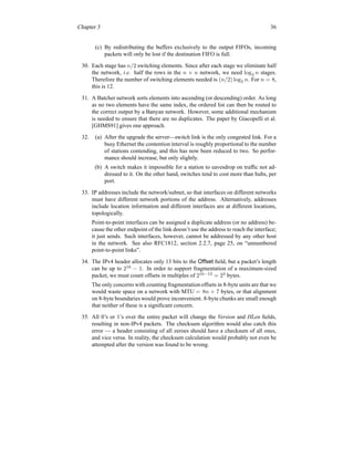 Chapter 3 36
(c) By redistributing the buffers exclusively to the output FIFOs, incoming
packets will only be lost if the destination FIFO is full.
30. Each stage has n/2 switching elements. Since after each stage we eliminate half
the network, i.e. half the rows in the n × n network, we need log2 n stages.
Therefore the number of switching elements needed is (n/2) log2 n. For n = 8,
this is 12.
31. A Batcher network sorts elements into ascending (or descending) order. As long
as no two elements have the same index, the ordered list can then be routed to
the correct output by a Banyan network. However, some additional mechanism
is needed to ensure that there are no duplicates. The paper by Giacopelli et al.
[GHMS91] gives one approach.
32. (a) After the upgrade the server—switch link is the only congested link. For a
busy Ethernet the contention interval is roughly proportional to the number
of stations contending, and this has now been reduced to two. So perfor-
mance should increase, but only slightly.
(b) A switch makes it impossible for a station to eavesdrop on traffic not ad-
dressed to it. On the other hand, switches tend to cost more than hubs, per
port.
33. IP addresses include the network/subnet, so that interfaces on different networks
must have different network portions of the address. Alternatively, addresses
include location information and different interfaces are at different locations,
topologically.
Point-to-point interfaces can be assigned a duplicate address (or no address) be-
cause the other endpoint of the link doesn’t use the address to reach the interface;
it just sends. Such interfaces, however, cannot be addressed by any other host
in the network. See also RFC1812, section 2.2.7, page 25, on “unnumbered
point-to-point links”.
34. The IPv4 header allocates only 13 bits to the Offset field, but a packet’s length
can be up to 216
− 1. In order to support fragmentation of a maximum-sized
packet, we must count offsets in multiples of 216−13
= 23
bytes.
The only concerns with counting fragmentation offsets in 8-byte units are that we
would waste space on a network with MTU = 8n + 7 bytes, or that alignment
on 8-byte boundaries would prove inconvenient. 8-byte chunks are small enough
that neither of these is a significant concern.
35. All 0’s or 1’s over the entire packet will change the Version and HLen fields,
resulting in non-IPv4 packets. The checksum algorithm would also catch this
error — a header consisting of all zeroes should have a checksum of all ones,
and vice versa. In reality, the checksum calculation would probably not even be
attempted after the version was found to be wrong.
 