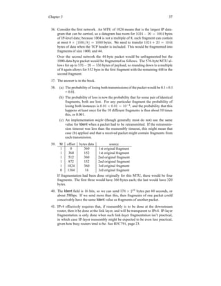 Chapter 3 37
36. Consider the first network. An MTU of 1024 means that is the largest IP data-
gram that can be carried, so a datagram has room for 1024 − 20 = 1004 bytes
of IP-level data; because 1004 is not a multiple of 8, each fragment can contain
at most 8 × ⌊1004/8⌋ = 1000 bytes. We need to transfer 1024 + 20 = 1044
bytes of data when the TCP header is included. This would be fragmented into
fragments of size 1000, and 44.
Over the second network the 44-byte packet would be unfragmented but the
1000-data-byte packet would be fragmented as follows. The 576-byte MTU al-
lows for up to 576 − 20 = 556 bytes of payload, so rounding down to a multiple
of 8 again allows for 552 byes in the first fragment with the remaining 448 in the
second fragment.
37. The answer is in the book.
38. (a) The probability of losing both transmissions of the packet would be 0.1×0.1
= 0.01.
(b) The probability of loss is now the probability that for some pair of identical
fragments, both are lost. For any particular fragment the probability of
losing both instances is 0.01 × 0.01 = 10−4
, and the probability that this
happens at least once for the 10 different fragments is thus about 10 times
this, or 0.001.
(c) An implementation might (though generally most do not) use the same
value for Ident when a packet had to be retransmitted. If the retransmis-
sion timeout was less than the reassembly timeout, this might mean that
case (b) applied and that a received packet might contain fragments from
each transmission.
39. M offset bytes data source
1 0 360 1st original fragment
1 360 152 1st original fragment
1 512 360 2nd original fragment
1 872 152 2nd original fragment
1 1024 360 3rd original fragment
0 1384 16 3rd original fragment
If fragmentation had been done originally for this MTU, there would be four
fragments. The first three would have 360 bytes each; the last would have 320
bytes.
40. The Ident field is 16 bits, so we can send 576 × 216
bytes per 60 seconds, or
about 5Mbps. If we send more than this, then fragments of one packet could
conceivably have the same Ident value as fragments of another packet.
41. IPv4 effectively requires that, if reassembly is to be done at the downstream
router, then it be done at the link layer, and will be transparent to IPv4. IP-layer
fragmentation is only done when such link-layer fragmentation isn’t practical,
in which case IP-layer reassembly might be expected to be even less practical,
given how busy routers tend to be. See RFC791, page 23.
 