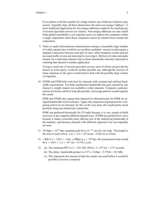 Chapter 1 2
If you phone a toll-free number for a large retailer, any of dozens of phones may
answer. Arguably, then, all these phones have the same non-unique “address”. A
more traditional application for non-unique addresses might be for reaching any
of several equivalent servers (or routers). Non-unique addresses are also useful
when global reachability is not required, such as to address the computers within
a single corporation when those computers cannot be reached from outside the
corporation.
9. Video or audio teleconference transmissions among a reasonably large number
of widely spread sites would be an excellent candidate: unicast would require a
separate connection between each pair of sites, while broadcast would send far
too much traffic to sites not interested in receiving it. Delivery of video and audio
streams for a television channel only to those households currently interested in
watching that channel is another application.
Trying to reach any of several equivalent servers, each of which can provide the
answer to some query, would be another possible use, although the receiver of
many responses to the query would need to deal with the possibly large volume
of responses.
10. STDM and FDM both work best for channels with constant and uniform band-
width requirements. For both mechanisms bandwidth that goes unused by one
channel is simply wasted, not available to other channels. Computer communi-
cations are bursty and have long idle periods; such usage patterns would magnify
this waste.
FDM and STDM also require that channels be allocated (and, for FDM, be as-
signed bandwidth) well in advance. Again, the connection requirements for com-
puting tend to be too dynamic for this; at the very least, this would pretty much
preclude using one channel per connection.
FDM was preferred historically for TV/radio because it is very simple to build
receivers; it also supports different channel sizes. STDM was preferred for voice
because it makes somewhat more efficient use of the underlying bandwidth of
the medium, and because channels with different capacities was not originally
an issue.
11. 10 Gbps = 1010
bps, meaning each bit is 10−10
sec (0.1 ns) wide. The length in
the wire of such a bit is .1 ns × 2.3 × 108
m/sec = 0.023 m or 23mm
12. x KB is 8 × 1024 × x bits. y Mbps is y × 106
bps; the transmission time would
be 8 × 1024 × x/y × 106
sec = 8.192x/y ms.
13. (a) The minimum RTT is 2 × 385, 000, 000 m / 3×108
m/s = 2.57 seconds.
(b) The delay×bandwidth product is 2.57 s×1 Gbps = 2.57Gb = 321 MB.
(c) This represents the amount of data the sender can send before it would be
possible to receive a response.
 