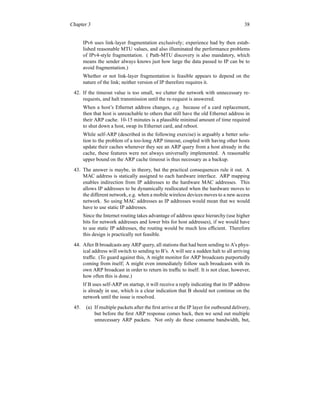 Chapter 3 38
IPv6 uses link-layer fragmentation exclusively; experience had by then estab-
lished reasonable MTU values, and also illuminated the performance problems
of IPv4-style fragmentation. ( Path-MTU discovery is also mandatory, which
means the sender always knows just how large the data passed to IP can be to
avoid fragmentation.)
Whether or not link-layer fragmentation is feasible appears to depend on the
nature of the link; neither version of IP therefore requires it.
42. If the timeout value is too small, we clutter the network with unnecessary re-
requests, and halt transmission until the re-request is answered.
When a host’s Ethernet address changes, e.g. because of a card replacement,
then that host is unreachable to others that still have the old Ethernet address in
their ARP cache. 10-15 minutes is a plausible minimal amount of time required
to shut down a host, swap its Ethernet card, and reboot.
While self-ARP (described in the following exercise) is arguably a better solu-
tion to the problem of a too-long ARP timeout, coupled with having other hosts
update their caches whenever they see an ARP query from a host already in the
cache, these features were not always universally implemented. A reasonable
upper bound on the ARP cache timeout is thus necessary as a backup.
43. The answer is maybe, in theory, but the practical consequences rule it out. A
MAC address is statically assigned to each hardware interface. ARP mapping
enables indirection from IP addresses to the hardware MAC addresses. This
allows IP addresses to be dynamically reallocated when the hardware moves to
the different network, e.g. when a mobile wireless devices moves to a new access
network. So using MAC addresses as IP addresses would mean that we would
have to use static IP addresses.
Since the Internet routing takes advantage of address space hierarchy (use higher
bits for network addresses and lower bits for host addresses), if we would have
to use static IP addresses, the routing would be much less efficient. Therefore
this design is practically not feasible.
44. After B broadcasts any ARP query, all stations that had been sending to A’s phys-
ical address will switch to sending to B’s. A will see a sudden halt to all arriving
traffic. (To guard against this, A might monitor for ARP broadcasts purportedly
coming from itself; A might even immediately follow such broadcasts with its
own ARP broadcast in order to return its traffic to itself. It is not clear, however,
how often this is done.)
If B uses self-ARP on startup, it will receive a reply indicating that its IP address
is already in use, which is a clear indication that B should not continue on the
network until the issue is resolved.
45. (a) If multiple packets after the first arrive at the IP layer for outbound delivery,
but before the first ARP response comes back, then we send out multiple
unnecessary ARP packets. Not only do these consume bandwidth, but,
 