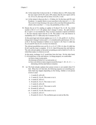 Chapter 3 42
(b) At the instant that A discovers the A—E failure, there is a 50% chance that
the next report will be B’s and a 50% chance that the next report will be
A’s. If it is A’s, the loop will not form; if it is B’s, it will.
(c) At the instant A discovers the A—E failure, let t be the time until B’s next
broadcast. t is equally likely to occur anywhere in the interval 0 ≤ t ≤ 60.
The event of a loop forming is the same as the event that B broadcasts first,
which is the event that t  1.0 sec; the probability of this is 1/60.
58. Denote the act of A’s sending an update to B about E by A⇒B. Any initial
number of B⇒C or C⇒B updates don’t change E entries. By split horizon,
B⇒A and C⇒A are disallowed. Since we have assumed A reports to B before
C, the first relevant report must be A⇒B. This makes C the sole believer in
reachability of E; C’s table entry for E remains (E,2,A).
At this point legal and relevant updates are A⇒C, C⇒B, and B⇒C; A⇔B ex-
changes don’t change E entries and C⇒A is disallowed by split horizon. If A⇒C
or B⇒C the loop formation is halted, so we require C⇒B. Now C’s table has
(E,2,A) and B’s has (E,3,C); we have two believers.
The relevant possibilities now are B⇒A, or A⇒C. If B⇒A, then A’s table has
(E,4,C) and the loop is complete. If A⇒C, then B becomes the sole believer.
The only relevant update at that point not putting an end to belief in E is B⇒A,
which then makes A a believer as well.
At this point, exchange A⇒C would then form the loop. On the other hand,
C⇒B would leave A the sole believer. As things progress, we could either
(a) form a loop at some point,
(b) eliminate all belief in E at some point, or
(c) have sole-believer status migrate around the loop, C→B→A→C→ · · ·,
alternating with the dual-believer situation.
59. (a) The book already explains how poison reverse is not needed when F-G
fails. When the A-E link fails, the following sequence (or something sim-
ilarly bad) may happen depending on the timing, whether or not poison
reverse is used.
i. A sends (E, inf) to B.
ii. C sends (E, 2) to B. This route is via A.
iii. A sends (E, inf) to C.
iv. B sends (E, 3) to A. This route is via C.
v. C sends (E, inf) to B.
vi. A sends (E, 4) to C. This route is via B.
vii. B sends (E, inf) to A.
viii. C sends (E, 5) to B. This route is via A.
ix. A sends (E, inf) to C.
x. B sends (E, 6) to A. The oscillation goes on and on like this.
 