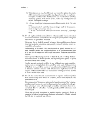 Chapter 3 43
(b) Without poison reverse, A and B would send each other updates that simply
didn’t mention X; presumably (this does depend somewhat on implemen-
tation) this would mean that the false routes to X would sit there until they
eventually aged out. With poison reverse, such a loop would go away on
the first table update exchange.
(c) 1. B and A each send out announcements of their route to X via C to each
other.
2. C announces to A and B that it can no longer reach X; the announce-
ments of step 1 have not yet arrived.
3. B and A receive each others announcements from step 1, and adopt
them.
60. We will implement hold-down as follows: when an update record arrives that
indicates a destination is unreachable, all subsequent updates within some given
time interval are ignored and discarded.
Given this, then in the EAB network A ignores B’s reachability news for one
time interval, during which time A presumably reaches B with the correct un-
reachability information.
Unfortunately, in the EABD case, this also means A ignores the valid B–D–E
path. Suppose, in fact, that A reports its failure to B, D reports its valid path
to B, and then B reports to A, all in rapid succession. This new route will be
ignored.
One way to avoid delaying discovery of the B–D–E path is to keep the hold-
down time interval as short as possible, relying on triggered updates to spread
the unreachability news quickly.
Another approach to minimizing delay for new valid paths is to retain route infor-
mation received during the hold-down period, but not to use it. At the expiration
of the hold-down period, the sources of such information might be interrogated
to determine whether it remains valid. Otherwise we might have to wait not
only the hold-down interval but also wait until the next regular update in order
to receive the new route news.
61. We will also assume that each node increments its sequence number only when
there is some change in the state of its local links, not for timer expirations (“no
packets time out”).
The central point of this exercise is intended to be an illustration of the “bringing-
up-adjacencies” process: in restoring the connection between the left- and right-
hand networks, it is not sufficient simply to flood the information about the re-
stored link. The two halves have evolved separately, and full information must
be exchanged.
Given that each node increments its sequence number whenever it detects a
change in its links to its neighbors, at the instant before the B—F link is restored
the LSP data for each node is as follows:
 