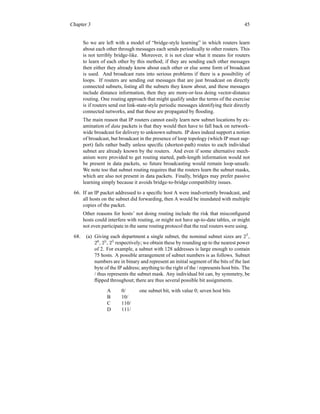 Chapter 3 45
So we are left with a model of “bridge-style learning” in which routers learn
about each other through messages each sends periodically to other routers. This
is not terribly bridge-like. Moreover, it is not clear what it means for routers
to learn of each other by this method; if they are sending each other messages
then either they already know about each other or else some form of broadcast
is used. And broadcast runs into serious problems if there is a possibility of
loops. If routers are sending out messages that are just broadcast on directly
connected subnets, listing all the subnets they know about, and these messages
include distance information, then they are more-or-less doing vector-distance
routing. One routing approach that might qualify under the terms of the exercise
is if routers send out link-state-style periodic messages identifying their directly
connected networks, and that these are propagated by flooding.
The main reason that IP routers cannot easily learn new subnet locations by ex-
amination of data packets is that they would then have to fall back on network-
wide broadcast for delivery to unknown subnets. IP does indeed support a notion
of broadcast, but broadcast in the presence of loop topology (which IP must sup-
port) fails rather badly unless specific (shortest-path) routes to each individual
subnet are already known by the routers. And even if some alternative mech-
anism were provided to get routing started, path-length information would not
be present in data packets, so future broadcasting would remain loop-unsafe.
We note too that subnet routing requires that the routers learn the subnet masks,
which are also not present in data packets. Finally, bridges may prefer passive
learning simply because it avoids bridge-to-bridge compatibility issues.
66. If an IP packet addressed to a specific host A were inadvertently broadcast, and
all hosts on the subnet did forwarding, then A would be inundated with multiple
copies of the packet.
Other reasons for hosts’ not doing routing include the risk that misconfigured
hosts could interfere with routing, or might not have up-to-date tables, or might
not even participate in the same routing protocol that the real routers were using.
68. (a) Giving each department a single subnet, the nominal subnet sizes are 27
,
26
, 25
, 25
respectively; we obtain these by rounding up to the nearest power
of 2. For example, a subnet with 128 addresses is large enough to contain
75 hosts. A possible arrangement of subnet numbers is as follows. Subnet
numbers are in binary and represent an initial segment of the bits of the last
byte of the IP address; anything to the right of the / represents host bits. The
/ thus represents the subnet mask. Any individual bit can, by symmetry, be
flipped throughout; there are thus several possible bit assignments.
A 0/ one subnet bit, with value 0; seven host bits
B 10/
C 110/
D 111/
 