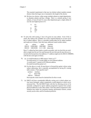 Chapter 3 46
The essential requirement is that any two distinct subnet numbers remain
distinct when the longer one is truncated to the length of the shorter.
(b) We have two choices: either assign multiple subnets to single departments,
or abandon subnets and buy a bridge. Here is a solution giving A two
subnets, of sizes 64 and 32; every other department gets a single subnet of
size the next highest power of 2:
A 01/
001/
B 10/
C 000/
D 11/
69. To solve this with routing, C has to be given its own subnet. Even if this is
small, this reduces the available size of the original Ethernet to at most seven
bits of subnet address. Here is a possible routing table for B; subnet numbers
and masks are in binary. Note that many addresses match neither subnet.
net subnet mask interface
200.0.0 0/000 0000 1000 0000 Ethernet
200.0.0 1000 00/00 1111 1100 direct link
Here C’s subnet has been made as small as possible; only two host bits are avail-
able (a single host bit can’t be used because all-zero-bits and all-ones-bits are re-
served in the host portion of an address). C’s address might now be 200.0.0.10000001,
with the last octet again in binary.
70. (a) A would broadcast an ARP request “where is C?”
B would answer it; it would supply its own Ethernet address.
A would send C’s packet to B’s Ethernet address.
B would forward the packet to C.
(b) For the above to work, B must know to forward the packet without using
subnet addressing; this is typically accomplished by having B’s routing
table contain a “host-specific route”:
net/host interface
C direct link
200.0.0 Ethernet
Host-specific routes must be checked first for this to work.
71. (a) DHCP will have considerable difficulty sorting out to which subnet var-
ious hosts belonged; subnet assignments would depend on which server
answered first. The full DHCP deals with this by allowing servers to be
manually configured to ignore address-assignment requests from certain
physical addresses on the other subnet. Note that subnet assignment in this
situation may matter for consistent naming, performance reasons, certain
security access rules, and for broadcast protocols.
 