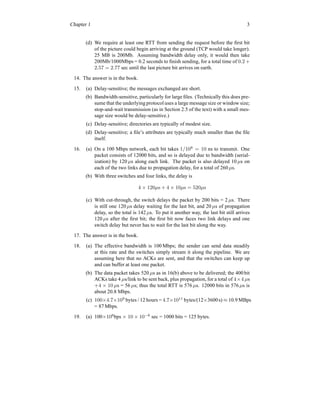 Chapter 1 3
(d) We require at least one RTT from sending the request before the first bit
of the picture could begin arriving at the ground (TCP would take longer).
25 MB is 200Mb. Assuming bandwidth delay only, it would then take
200Mb/1000Mbps = 0.2 seconds to finish sending, for a total time of 0.2 +
2.57 = 2.77 sec until the last picture bit arrives on earth.
14. The answer is in the book.
15. (a) Delay-sensitive; the messages exchanged are short.
(b) Bandwidth-sensitive, particularly for large files. (Technically this does pre-
sume that the underlying protocol uses a large message size or window size;
stop-and-wait transmission (as in Section 2.5 of the text) with a small mes-
sage size would be delay-sensitive.)
(c) Delay-sensitive; directories are typically of modest size.
(d) Delay-sensitive; a file’s attributes are typically much smaller than the file
itself.
16. (a) On a 100 Mbps network, each bit takes 1/108
= 10 ns to transmit. One
packet consists of 12000 bits, and so is delayed due to bandwidth (serial-
ization) by 120 µs along each link. The packet is also delayed 10 µs on
each of the two links due to propagation delay, for a total of 260 µs.
(b) With three switches and four links, the delay is
4 × 120µs + 4 × 10µs = 520µs
(c) With cut-through, the switch delays the packet by 200 bits = 2 µs. There
is still one 120 µs delay waiting for the last bit, and 20 µs of propagation
delay, so the total is 142 µs. To put it another way, the last bit still arrives
120 µs after the first bit; the first bit now faces two link delays and one
switch delay but never has to wait for the last bit along the way.
17. The answer is in the book.
18. (a) The effective bandwidth is 100 Mbps; the sender can send data steadily
at this rate and the switches simply stream it along the pipeline. We are
assuming here that no ACKs are sent, and that the switches can keep up
and can buffer at least one packet.
(b) The data packet takes 520 µs as in 16(b) above to be delivered; the 400 bit
ACKs take 4 µs/link to be sent back, plus propagation, for a total of 4×4 µs
+4 × 10 µs = 56 µs; thus the total RTT is 576 µs. 12000 bits in 576 µs is
about 20.8 Mbps.
(c) 100×4.7×109
bytes / 12 hours = 4.7×1011
bytes/(12×3600s) ≈ 10.9 MBps
= 87 Mbps.
19. (a) 100×106
bps × 10 × 10−6
sec = 1000 bits = 125 bytes.
 