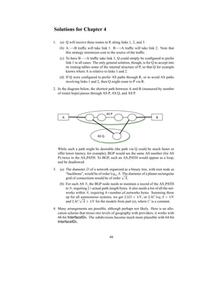 Solutions for Chapter 4
1. (a) Q will receive three routes to P, along links 1, 2, and 3.
(b) A−→B traffic will take link 1. B−→A traffic will take link 2. Note that
this strategy minimizes cost to the source of the traffic.
(c) To have B−→A traffic take link 1, Q could simply be configured to prefer
link 1 in all cases. The only general solution, though, is for Q to accept into
its routing tables some of the internal structure of P, so that Q for example
knows where A is relative to links 1 and 2.
(d) If Q were configured to prefer AS paths through R, or to avoid AS paths
involving links 1 and 2, then Q might route to P via R.
2. In the diagram below, the shortest path between A and B (measured by number
of router hops) passes through AS P, AS Q, and AS P.
!#$#
!# %#
!##
While such a path might be desirable (the path via Q could be much faster or
offer lower latency, for example), BGP would see the same AS number (for AS
P) twice in the AS PATH. To BGP, such an AS PATH would appear as a loop,
and be disallowed.
3. (a) The diameter D of a network organized as a binary tree, with root node as
“backbone”, would be of order log2 A. The diameter of a planar rectangular
grid of connections would be of order
√
A.
(b) For each AS S, the BGP node needs to maintain a record of the AS PATH
to S, requiring 2×actual path length bytes. It also needs a list of all the net-
works within S, requiring 4×number of networks bytes. Summing these
up for all autonomous systems, we get 2AD + 4N, or 2AC log A + 4N
and 2AC
√
A + 4N for the models from part (a), where C is a constant.
4. Many arrangements are possible, although perhaps not likely. Here is an allo-
cation scheme that mixes two levels of geography with providers; it works with
48-bit InterfaceIDs. The subdivisions become much more plausible with 64-bit
InterfaceIDs.
48
 