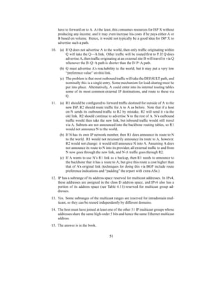 have to forward on to A. At the least, this consumes resources for ISP X without
producing any income, and it may even increase his costs if he pays either A or
B based on volume. Hence, it would not typically be a good idea for ISP X to
advertise such a path.
10. (a) If Q does not advertise A to the world, then only traffic originating within
Q will take the Q—A link. Other traffic will be routed first to P. If Q does
advertise A, then traffic originating at an external site B will travel in via Q
whenever the B–Q–A path is shorter than the B–P–A path.
(b) Q must advertise A’s reachability to the world, but it may put a very low
“preference value” on this link.
(c) The problem is that most outbound traffic will take the DEFAULT path, and
nominally this is a single entry. Some mechanism for load-sharing must be
put into place. Alternatively, A could enter into its internal routing tables
some of its most common external IP destinations, and route to these via
Q.
11. (a) R1 should be configured to forward traffic destined for outside of A to the
new ISP. R2 should route traffic for A to A as before. Note that if a host
on N sends its outbound traffic to R2 by mistake, R2 will send it via the
old link. R2 should continue to advertise N to the rest of A. N’s outbound
traffic would then take the new link, but inbound traffic would still travel
via A. Subnets are not announced into the backbone routing tables, so R1
would not announce N to the world.
(b) If N has its own IP network number, then R1 does announce its route to N
to the world. R1 would not necessarily announce its route to A, however.
R2 would not change: it would still announce N into A. Assuming A does
not announce its route to N into its provider, all external traffic to and from
N now goes through the new link, and N-A traffic goes through R2.
(c) If A wants to use N’s R1 link as a backup, then R1 needs to announce to
the backbone that it has a route to A, but give this route a cost higher than
that of A’s original link (techniques for doing this via BGP include route
preference indications and “padding” the report with extra ASs.)
12. IP has a subrange of its address space reserved for multicast addresses. In IPv4,
these addresses are assigned in the class D address space, and IPv6 also has a
portion of its address space (see Table 4.11) reserved for multicast group ad-
dresses.
13. Yes. Some subranges of the multicast ranges are reserved for intradomain mul-
ticast, so they can be reused independently by different domains.
14. The host must have joined at least one of the other 31 IP multicast groups whose
addresses share the same high-order 5 bits and hence the same Ethernet multicast
address.
15. The answer is in the book.
51
 
