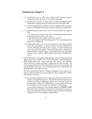 Solutions for Chapter 5
1. (a) An application such as TFTP, when sending initial connection requests,
might want to know the server isn’t accepting connections.
(b) On typical Unix systems, one needs to open a socket with attribute IP RAW
(traditionally requiring special privileges) and receive all ICMP traffic.
(c) A receiving application would have no way to identify ICMP messages as
such, or to distinguish between these messages and protocol-specific data.
2. (a) In the following, the client receives file “foo” when it thinks it has requested
“bar”.
1. The client sends a request for file “foo”, and immediately aborts locally.
The request, however, arrives at the server.
2. The client sends a new request, for file “bar”. It is lost.
3. The server responds with first data packet of “foo”, answering the only
request it has actually seen.
(b) Requiring the client to use a new port number for each separate request
would solve the problem. To do this, however, the client would have to
trust the underlying operating system to assign a new port number each
time a new socket was opened. Having the client attach a timestamp or
random number to the file request, to be echoed back in each data packet
from the server, would be another approach fully under the application’s
control.
3. The TFTP protocol is a reasonable model although with some idiosyncrasies that
address other issues; see RFC 1350. TFTP’s first packet, called Read Request,
RRQ, simply names a file. Upon receipt, the server creates a new ephemeral
port from which to answer, and begins sending data from that new port. The
client assumes that the first well-formed packet it receives is this server data, and
records the data’s source port. Any subsequent packets from a different port are
discarded and an error response is sent.
The basic stop-and-wait transfer is standard, although one must decide if se-
quence numbers are allowed to wrap around or not. Here are approaches, TFTP’s
and otherwise, for (a)-(c):
(a) The most basic approach here is to require the server to keep track of con-
nections, as long as they are active. The problem with this is that the client
is likely to be simply an application, and can exit at any time. It may exit
and retransmit a request for a different file, or a new request for the same
file, before the server knows there was a problem or status change.
A more robust mechanism for this situation might be a CONNECT NUM
field, either chosen randomly or clock-driven or incremented via some cen-
tral file for each client connection attempt. Such a field would correspond
roughly with TCP’s initial sequence number (ISN).
55
 