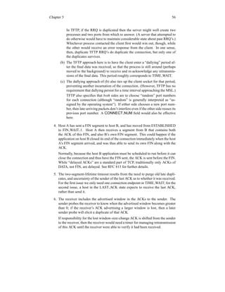 Chapter 5 56
In TFTP, if the RRQ is duplicated then the server might well create two
processes and two ports from which to answer. (A server that attempted to
do otherwise would have to maintain considerable state about past RRQ’s.)
Whichever process contacted the client first would win out, though, while
the other would receive an error response from the client. In one sense,
then, duplicate TFTP RRQ’s do duplicate the connection, but only one of
the duplicates survives.
(b) The TFTP approach here is to have the client enter a “dallying” period af-
ter the final data was received, so that the process is still around (perhaps
moved to the background) to receive and re-acknowledge any retransmis-
sions of the final data. This period roughly corresponds to TIME WAIT.
(c) The dallying approach of (b) also ties up the client socket for that period,
preventing another incarnation of the connection. (However, TFTP has no
requirement that dallying persist for a time interval approaching the MSL.)
TFTP also specifies that both sides are to choose “random” port numbers
for each connection (although “random” is generally interpreted as “as-
signed by the operating system”). If either side chooses a new port num-
ber, then late-arriving packets don’t interfere even if the other side reuses its
previous port number. A CONNECT NUM field would also be effective
here.
4. Host A has sent a FIN segment to host B, and has moved from ESTABLISHED
to FIN WAIT 1. Host A then receives a segment from B that contains both
the ACK of this FIN, and also B’s own FIN segment. This could happen if the
application on host B closed its end of the connection immediately when the host
A’s FIN segment arrived, and was thus able to send its own FIN along with the
ACK.
Normally, because the host B application must be scheduled to run before it can
close the connection and thus have the FIN sent, the ACK is sent before the FIN.
While “delayed ACKs” are a standard part of TCP, traditionally only ACKs of
DATA, not FIN, are delayed. See RFC 813 for further details.
5. The two-segment-lifetime timeout results from the need to purge old late dupli-
cates, and uncertainty of the sender of the last ACK as to whether it was received.
For the first issue we only need one connection endpoint in TIME WAIT; for the
second issue, a host in the LAST ACK state expects to receive the last ACK,
rather than send it.
6. The receiver includes the advertised window in the ACKs to the sender. The
sender probes the receiver to know when the advertised window becomes greater
than 0; if the receiver’s ACK advertising a larger window is lost, then a later
sender probe will elicit a duplicate of that ACK.
If responsibility for the lost window-size-change ACK is shifted from the sender
to the receiver, then the receiver would need a timer for managing retransmission
of this ACK until the receiver were able to verify it had been received.
 