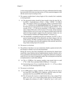 Chapter 5 57
A more serious problem is that the receiver only gets confirmation that the sender
has received the ACK when new data arrives, so if the connection happens to fall
idle the receiver may be wasting its time.
8. The sequence number doesn’t always begin at 0 for a transfer, but is randomly
or clock generated.
9. (a) The advertised window should be large enough to keep the pipe full; de-
lay (RTT) × bandwidth here is 100 ms × 1 Gbps = 100 Mb = 12.5 MB of
data. This requires 24 bits if we assume the window is measured in bytes
(224
≈= 16million) for the AdvertisedWindow field. The sequence num-
ber field must not wrap around in the maximum segment lifetime. In 30
seconds, 30 Gb = 3.75 GB can be transmitted. 32 bits allows a sequence
space of about 4GB, and so will not wrap in 30 seconds. (If the maximum
segment lifetime were not an issue, the sequence number field would still
need to be large enough to support twice the maximum window size; see
“Finite Sequence Numbers and Sliding Window” in Section 2.5.)
(b) The bandwidth is straightforward from the hardware; the RTT is also a
precise measurement but will be affected by any future change in the size
of the network. The MSL is perhaps the least certain value, depending as it
does on such things as the size and complexity of the network, and on how
long it takes routing loops to be resolved.
10. The answer is in the book.
11. The problem is that there is no way to determine whether a packet arrived on the
first attempt or whether it was lost and retransmitted.
Having the receiver echo back immediately and measuring the elapsed times
would help; many Berkeley-derived implementations measure timeouts with a
0.5 sec granularity and round-trip times for a single link without loss would gen-
erally be one to two orders of magnitude smaller. But verifying that one had such
an implementation is itself rather difficult.
12. (a) This is 125MB/sec; the sequence numbers wrap around when we send
232
B = 4 GB. This would take 4GB/(125MB/sec) = 32 seconds.
(b) Incrementing every 32 ms, it would take about 32 × 4 × 109
ms, or about
four years, for the timestamp field to wrap.
13. The answer is in the book.
14. (a) If a SYN packet is simply a duplicate, its ISN value will be the same as
the initial ISN. If the SYN is not a duplicate, and ISN values are clock-
generated, then the second SYN’s ISN will be different.
(b) We will assume the receiver is single-homed; that is, has a unique IP ad-
dress. Let hraddr, rporti be the remote sender, and lport be the local port.
We suppose the existence of a table T indexed by hlport, raddr, rporti
 