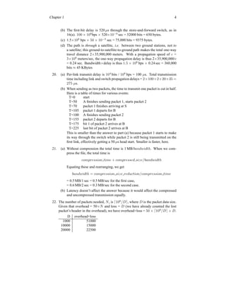 Chapter 1 4
(b) The first-bit delay is 520 µs through the store-and-forward switch, as in
16(a). 100 × 106
bps × 520×10−6
sec = 52000 bits = 650 bytes.
(c) 1.5×106
bps × 50 × 10−3
sec = 75,000 bits = 9375 bytes.
(d) The path is through a satellite, i.e. between two ground stations, not to
a satellite; this ground-to-satellite-to-ground path makes the total one-way
travel distance 2×35,900,000 meters. With a propagation speed of c =
3×108
meters/sec, the one-way propagation delay is thus 2×35,900,000/c
= 0.24 sec. Bandwidth×delay is thus 1.5 × 106
bps × 0.24 sec = 360,000
bits ≈ 45 KBytes
20. (a) Per-link transmit delay is 104
bits / 108
bps = 100 µs. Total transmission
time including link and switch propagation delays = 2×100+2×20+35 =
275 µs.
(b) When sending as two packets, the time to transmit one packet is cut in half.
Here is a table of times for various events:
T=0 start
T=50 A finishes sending packet 1, starts packet 2
T=70 packet 1 finishes arriving at S
T=105 packet 1 departs for B
T=100 A finishes sending packet 2
T=155 packet 2 departs for B
T=175 bit 1 of packet 2 arrives at B
T=225 last bit of packet 2 arrives at B
This is smaller than the answer to part (a) because packet 1 starts to make
its way through the switch while packet 2 is still being transmitted on the
first link, effectively getting a 50 µs head start. Smaller is faster, here.
21. (a) Without compression the total time is 1 MB/bandwidth. When we com-
press the file, the total time is
compression time + compressed size/bandwidth
Equating these and rearranging, we get
bandwidth = compression size reduction/compression time
= 0.5 MB/1 sec = 0.5 MB/sec for the first case,
= 0.6 MB/2 sec = 0.3 MB/sec for the second case.
(b) Latency doesn’t affect the answer because it would affect the compressed
and uncompressed transmission equally.
22. The number of packets needed, N, is ⌈106
/D⌉, where D is the packet data size.
Given that overhead = 50×N and loss = D (we have already counted the lost
packet’s header in the overhead), we have overhead+loss = 50 × ⌈106
/D⌉ + D.
D overhead+loss
1000 51000
10000 15000
20000 22500
 