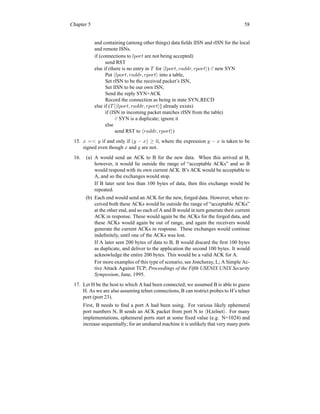 Chapter 5 58
and containing (among other things) data fields lISN and rISN for the local
and remote ISNs.
if (connections to lport are not being accepted)
send RST
else if (there is no entry in T for hlport, raddr, rporti) // new SYN
Put hlport, raddr, rporti into a table,
Set rISN to be the received packet’s ISN,
Set lISN to be our own ISN,
Send the reply SYN+ACK
Record the connection as being in state SYN RECD
else if (T [hlport, raddr, rporti] already exists)
if (ISN in incoming packet matches rISN from the table)
// SYN is a duplicate; ignore it
else
send RST to hraddr, rporti)
15. x = y if and only if (y − x) ≥ 0, where the expression y − x is taken to be
signed even though x and y are not.
16. (a) A would send an ACK to B for the new data. When this arrived at B,
however, it would lie outside the range of “acceptable ACKs” and so B
would respond with its own current ACK. B’s ACK would be acceptable to
A, and so the exchanges would stop.
If B later sent less than 100 bytes of data, then this exchange would be
repeated.
(b) Each end would send an ACK for the new, forged data. However, when re-
ceived both these ACKs would lie outside the range of “acceptable ACKs”
at the other end, and so each of A and B would in turn generate their current
ACK in response. These would again be the ACKs for the forged data, and
these ACKs would again be out of range, and again the receivers would
generate the current ACKs in response. These exchanges would continue
indefinitely, until one of the ACKs was lost.
If A later sent 200 bytes of data to B, B would discard the first 100 bytes
as duplicate, and deliver to the application the second 100 bytes. It would
acknowledge the entire 200 bytes. This would be a valid ACK for A.
For more examples of this type of scenario, see Joncheray, L; A Simple Ac-
tive Attack Against TCP; Proceedings of the Fifth USENIX UNIX Security
Symposium, June, 1995.
17. Let H be the host to which A had been connected; we assumed B is able to guess
H. As we are also assuming telnet connections, B can restrict probes to H’s telnet
port (port 23).
First, B needs to find a port A had been using. For various likely ephemeral
port numbers N, B sends an ACK packet from port N to hH,telneti. For many
implementations, ephemeral ports start at some fixed value (e.g. N=1024) and
increase sequentially; for an unshared machine it is unlikely that very many ports
 