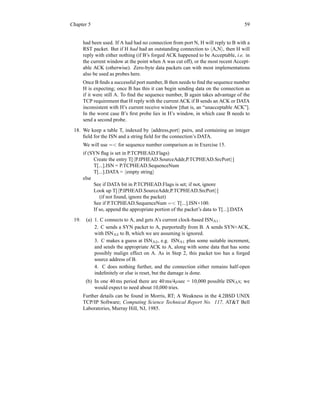 Chapter 5 59
had been used. If A had had no connection from port N, H will reply to B with a
RST packet. But if H had had an outstanding connection to hA,Ni, then H will
reply with either nothing (if B’s forged ACK happened to be Acceptable, i.e. in
the current window at the point when A was cut off), or the most recent Accept-
able ACK (otherwise). Zero-byte data packets can with most implementations
also be used as probes here.
Once B finds a successful port number, B then needs to find the sequence number
H is expecting; once B has this it can begin sending data on the connection as
if it were still A. To find the sequence number, B again takes advantage of the
TCP requirement that H reply with the current ACK if B sends an ACK or DATA
inconsistent with H’s current receive window [that is, an “unacceptable ACK”].
In the worst case B’s first probe lies in H’s window, in which case B needs to
send a second probe.
18. We keep a table T, indexed by haddress,porti pairs, and containing an integer
field for the ISN and a string field for the connection’s DATA.
We will use = for sequence number comparison as in Exercise 15.
if (SYN flag is set in P.TCPHEAD.Flags)
Create the entry T[hP.IPHEAD.SourceAddr,P.TCPHEAD.SrcPorti]
T[...].ISN = P.TCPHEAD.SequenceNum
T[...].DATA = hempty stringi
else
See if DATA bit in P.TCPHEAD.Flags is set; if not, ignore
Look up T[hP.IPHEAD.SourceAddr,P.TCPHEAD.SrcPorti]
(if not found, ignore the packet)
See if P.TCPHEAD.SequenceNum = T[...].ISN+100.
If so, append the appropriate portion of the packet’s data to T[...].DATA
19. (a) 1. C connects to A, and gets A’s current clock-based ISNA1.
2. C sends a SYN packet to A, purportedly from B. A sends SYN+ACK,
with ISNA2 to B, which we are assuming is ignored.
3. C makes a guess at ISNA2, e.g. ISNA1 plus some suitable increment,
and sends the appropriate ACK to A, along with some data that has some
possibly malign effect on A. As in Step 2, this packet too has a forged
source address of B.
4. C does nothing further, and the connection either remains half-open
indefinitely or else is reset, but the damage is done.
(b) In one 40 ms period there are 40 ms/4µsec = 10,000 possible ISNAs; we
would expect to need about 10,000 tries.
Further details can be found in Morris, RT; A Weakness in the 4.2BSD UNIX
TCP/IP Software; Computing Science Technical Report No. 117, ATT Bell
Laboratories, Murray Hill, NJ, 1985.
 
