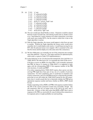 Chapter 5 60
20. (a) T=0.0 ‘a’ sent
T=1.0 ‘b’ collected in buffer
T=2.0 ‘c’ collected in buffer
T=3.0 ‘d’ collected in buffer
T=4.0 ‘e’ collected in buffer
T=4.1 ACK of ‘a’ arrives, “bcde” sent
T=5.0 ‘f’ collected in buffer
T=6.0 ‘g’ collected in buffer
T=7.0 ‘h’ collected in buffer
T=8.0 ‘i’ collected in buffer
T=8.2 ACK arrives; “fghi” sent
(b) The user would type ahead blindly at times. Characters would be echoed
between 4 and 8 seconds late, and echoing would come in chunks of four
or so. Such behavior is quite common over telnet connections, even those
with much more modest RTTs, but the extent to which this is due to the
Nagle algorithm is unclear.
(c) With the Nagle algorithm, the mouse would appear to skip from one spot
to another. Without the Nagle algorithm the mouse cursor would move
smoothly, but it would display some inertia: it would keep moving for one
RTT after the physical mouse were stopped. (We’ve assumed in this case
that the mouse and the display are at the same end of the connection.)
21. (a) We have 4096 ports; we eventually run out if the connection rate averages
more than 4096/60 = 70 per sec. (The range used here for ephemeral ports,
while small, is typical of older TCP implementations.)
(b) In the following we let A be the host that initiated the close (and that is in
TIME WAIT); the other host is B. A is nominally the client; B the server.
If B fails to receive an ACK of its final FIN, it will eventually retransmit
that FIN. So long as A remains in TIME WAIT it is supposed to reply
again with the corresponding ACK. If the sequence number of the FIN
were incorrect, A would send RST.
If we allow reopening before TIME WAIT expires, then a given very-late-
arriving FIN might have been part of any one of a number of previous
connections. For strict compliance, host A would have to maintain a list
of prior connections, and if an old FIN arrived (as is theoretically possible,
given that we are still within the TIME WAIT period for the old connec-
tion), host A would consult this list to determine whether the FIN had an
appropriate sequence number and hence whether an ACK or RST should
be sent.
Simply responding with an ACK to all FINs with sequence numbers before
the ISN of the current connection would seem reasonable, though. The
old connection, after all, no longer exists at B’s end to be reset, and A
knows this. A knows, in fact, that a prior final ACK or RST that it sent in
response to B’s FIN was received by B, since B allowed the connection to
be reopened, and so it might justifiably not send anything.
 