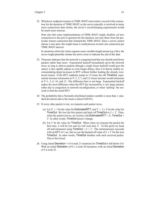 Chapter 5 61
22. Whichever endpoint remains in TIME WAIT must retain a record of the connec-
tion for the duration of TIME WAIT; as the server typically is involved in many
more connections than clients, the server’s record-keeping requirements would
be much more onerous.
Note also that some implementations of TIME WAIT simply disallow all new
connections to the port in question for the duration, not only those from the par-
ticular remote connection that initiated the TIME WAIT. Since a server cannot
choose a new port, this might mean it could process at most one connection per
TIME WAIT interval.
In situations where the client requests some variable-length stream (eg a file), the
server might plausibly initiate the active close to indicate the end of the data.
23. Timeouts indicates that the network is congested and that one should send fewer
packets rather than more. Exponential backoff immediately gives the network
twice as long to deliver packets (though a single linear backoff would give the
same); it also rapidly adjusts to even longer delays, thus it in theory readily ac-
commodating sharp increases in RTT without further loading the already over-
taxed routers. If the RTT suddenly jumps to 15 times the old TimeOut, expo-
nential increase retransmits at T=1, 3, 7, and 15; linear increase would retransmit
at T=1, 3, 6, 10, and 15. The difference here is not large. Exponential backoff
makes the most difference when the RTT has increased by a very large amount,
either due to congestion or network reconfiguration, or when “polling” the net-
work to find the initial RTT.
24. The probability that a Normally distributed random variable is more than π stan-
dard deviations above the mean is about 0.0816%.
25. If every other packet is lost, we transmit each packet twice.
(a) Let E ≥ 1 be the value for EstimatedRTT, and T = 2×E be the value for
TimeOut. We lose the first packet and back off TimeOut to 2 × T . Then,
when the packet arrives, we resume with EstimatedRTT = E, TimeOut =
T . In other words, TimeOut doesn’t change.
(b) Let T be the value for TimeOut. When when we transmit the packet the
first time, it will be lost and we will wait time T . At this point we back
off and retransmit using TimeOut = 2 × T . The retransmission succeeds
with an RTT of 1 sec, but we use the backed-off value of 2 × T for the next
TimeOut. In other words, TimeOut doubles with each received packet.
This is Not Good.
26. Using initial Deviation =1.0 it took 21 iterations for TimeOut to fall below 4.0.
With an initial Deviation of 0.1, it took 20 iterations; with an initial Deviation
of 2 it took 22.
 