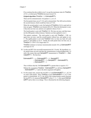 Chapter 5 64
If we continue the above table to row 9, we get the maximum value for TimeOut,
of 10.1, at which point TimeOut decreases toward 5.0.
Original algorithm (TimeOut = 2×EstimatedRTT):
There are five retransmissions: for packets 1, 2, 4, 6, 8.
The first packet times out at T=2.0, and is retransmitted. The ACK arrives before
the second timeout, which would have been at T=6.0.
When the second packet is sent, the backed-off TimeOut of 4.0 is used and we
time out again. TimeOut is now backed off to 8.0. When the third packet is sent,
it thus does not time out; statistics are updated to those of row 1.
The fourth packet is sent with TimeOut=3.0. We time out once, and then trans-
mit the fifth packet without timeout. Statistics are then updated to row 2.
This pattern continues. The sixth packet is sent with TimeOut = 3.88; we
again time out once, send the seventh packet without loss, and update to row
3. The eighth packet is sent with TimeOut=4.64; we time out, back off, send
packet 9, and update to row 4. Finally the tenth packet does not time out, as
TimeOut=2×2.66=5.32 is larger than 5.0.
TimeOut continues to increase monotonically towards 10.0, as EstimatedRTT
converges on 5.0.
30. Let the real RTT (for successful transmissions) be 1.0 units. By hypothesis, ev-
ery packet times out once and then the retransmission is acknowledged after 1.0
units; this means that each SampleRTT measurement is TimeOut+1 = Esti-
matedRTT+1. We then have
EstimatedRTT = α× EstimatedRTT + β× SampleRTT
= EstimatedRTT + β×(SampleRTT −EstimatedRTT).
≥ EstimatedRTT + β
Thus it follows that the Nth EstimatedRTT is greater than or equal to Nβ.
Without the assumption TimeOut = EstimatedRTT we still have SampleRTT
− EstimatedRTT ≥ 1 and so the above argument still applies.
31. For the steady state, assume the true RTT is 3 and EstimatedRTT is 1. At T=0
we send a data packet. Since TimeOut is twice EstimatedRTT=1, at T=2 the
packet is retransmitted. At T=3 the ACK of the original packet returns (because
the true RTT is 3); measured SampleRTT is thus 3−2 = 1; this equals Estimat-
edRTT and so there is no change. This is illustrated by the following diagram:
 