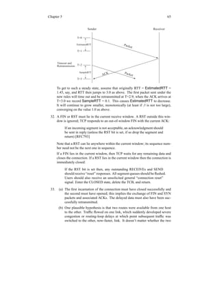 Chapter 5 65
Sender Receiver
Packet
ACK Packet
EstimatedRTT
SampleRTT
T=0
T=1
T=2
T=3
Timeout and
Retransmission
To get to such a steady state, assume that originally RTT = EstimatedRTT =
1.45, say, and RTT then jumps to 3.0 as above. The first packet sent under the
new rules will time out and be retransmitted at T=2.9; when the ACK arrives at
T=3.0 we record SampleRTT = 0.1. This causes EstimatedRTT to decrease.
It will continue to grow smaller, monotonically (at least if β is not too large),
converging on the value 1.0 as above.
32. A FIN or RST must lie in the current receive window. A RST outside this win-
dow is ignored; TCP responds to an out-of-window FIN with the current ACK:
If an incoming segment is not acceptable, an acknowledgment should
be sent in reply (unless the RST bit is set, if so drop the segment and
return) [RFC793]
Note that a RST can lie anywhere within the current window; its sequence num-
ber need not be the next one in sequence.
If a FIN lies in the current window, then TCP waits for any remaining data and
closes the connection. If a RST lies in the current window then the connection is
immediately closed:
If the RST bit is set then, any outstanding RECEIVEs and SEND
should receive “reset” responses. All segment queues should be flushed.
Users should also receive an unsolicited general “connection reset”
signal. Enter the CLOSED state, delete the TCB, and return.
33. (a) The first incarnation of the connection must have closed successfully and
the second must have opened; this implies the exchange of FIN and SYN
packets and associated ACKs. The delayed data must also have been suc-
cessfully retransmitted.
(b) One plausible hypothesis is that two routes were available from one host
to the other. Traffic flowed on one link, which suddenly developed severe
congestion or routing-loop delays at which point subsequent traffic was
switched to the other, now-faster, link. It doesn’t matter whether the two
 