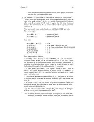 Chapter 5 66
routes were both used initially on an alternating basis, or if the second route
was used only after the first route failed.
34. We suppose A is connected to B and wishes to hand off the connection to C.
There is more than one approach; in the following we assume that A and C do
most of the work, and that A decides on a point in the sequence number stream
after which B is to send to C. It could be argued that B is better positioned
to make that determination. C also continues here with the sequence numbers
started by A.
New function call event: handoff(); allowed in ESTABLISHED state only.
New packet types:
HANDOFF REQ // request from A to C
HANDOFF DO // request from A to B
New states:
HANDOFF CALLED // for A
H REQ SENT // for A, HANDOFF REQ sent to C
H REQ ACK // for A; C has acknowledged HANDOFF REQ
H REQ RECD // for C
H START WAIT // for C
H TIME WAIT // for A
Here is a chronology of events.
1. handoff() called. A moves to state HANDOFF CALLED, and identifies a
sequence number H SEQ (for B) after which data is to be sent to C. A waits
for B to send up to this sequence number, blocking further transmissions by
shrinking the upper edge of the receive window to H SEQ. Whether or not A
buffers data following H SEQ, and forwards it to C, is optional.
2. A sends HANDOFF REQ to C, with sequence number H SEQ−1 (from B)
and A’s own current sequence number. C moves to state H REQ RECD. A
moves to state H REQ SENT. If A has been buffering data past H SEQ, it might
send it to C at this point.
3. C sends an ACK to A to accept the handoff (or RST to reject it). If the former,
A moves to state H REQ ACK. C moves to H START WAIT, and waits to hear
from B.
4. A sends HANDOFF DO to B, with H SEQ. B remains ESTABLISHED, and
sends an ACK to A, which moves to H TIME WAIT. B also sends an ACK to C,
which moves to ESTABLISHED.
Any data with sequence number before H SEQ that arrives at A during the
H TIME WAIT period is now forwarded by A to C.
35. (a) In order to disallow simultaneous open, an endpoint in state SYN SENT
should not accept SYN packets from the other end. This means that the
 
