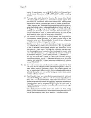 Chapter 5 67
edge in the state diagram from SYN SENT to SYN RECD should be re-
moved. Instead, the response to SYN in SYN SENT would be something
like RST.
(b) As long as either side is allowed to close, no. The timings of the close()
calls are an application-level issue. If both sides happen to request at ap-
proximately the same instant that a connection be closed, it hardly seems
appropriate to hold the connection open while the requests are serialized.
Looked at another way, disallowing simultaneous opens in effect simply re-
quires that both sides adhere to the established roles of “client” and “server”.
At the point of closing, however, there simply is no established role for
whether client or server is to close the connection. It would indeed be pos-
sible to require that the client, for example, had to initiate the close, but that
would leave the server somewhat at the mercy of the client.
(c) The minimum additional header information for this new interpretation is
a bit indicating whether the sender of the packet was the client for that
connection or the server. This would allow the receiving host to figure out
to which connection the arriving packet belongs.
With this bit in place, we can label the nodes and edges at or above the
ESTABLISHED state with “client” or “server” roles. The edge from LIS-
TEN to SYN SENT is the exception, traversed only if a server (LISTEN
state) takes on a client role (SYN SENT). We replace this edge with a no-
tion of creating the second connection; the original endpoint remains in the
server-role LISTEN state and a new endpoint (with same port number), on
in effect a new diagram, is created in the client-role SYN SENT state.
The edge from SYN SENT to SYN RCVD would be eliminated; during a
simultaneous open the arriving SYN would be delivered to the server-role
endpoint, still in the LISTEN state, rather than to the client-role endpoint
in state SYN SENT.
36. (a) One would now need some sort of connection number assigned by the client
side to play the role of the port number in demultiplexing traffic; with this in
place, headers might not change much at all. Client and server sockets will
now be fundamentally different objects. Server sockets would be required
to bind() themselves to a port number (perhaps at creation time); clients
would be forbidden to do this.
(b) We still need to make sure that a client connection number is not reused
within the 2×MSL period, at least not with the same server port. However,
this is now a TCP-layer responsibility, not an application concern. Assum-
ing the client connection number were assigned at the time of connection,
clients would not need to be aware of TIME WAIT at all: they would be
freed of the requirement they close one socket and reopen a new one to get
a fresh port number.
Since client connection numbers are now not visible to the client, simply
placing a connection number out of service entirely during the TIME WAIT
interval, for connections to any server, would be a tolerable approach.
 
