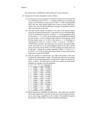 Chapter 1 5
The optimal size is 10,000 bytes which minimizes the above function.
23. Comparison of circuits and packets result as follows :
(a) Circuits pay an up-front penalty of 1024 bytes being sent on one round trip
for a total data count of 2048 + n, whereas packets pay an ongoing per
packet cost of 24 bytes for a total count of 1024 × n/1000. So the question
really asks how many packet headers does it take to exceed 2048 bytes,
which is 86. Thus for files 86,000 bytes or longer, using packets results in
more total data sent on the wire.
(b) The total transfer latency for packets is the sum of the transmit delays,
where the per-packet transmit time t is the packet size over the bandwidth b
(8192/b), introduced by each of s switches (s × t), total propagation delay
for the links ((s + 2) × 0.002), the per packet processing delays introduced
by each switch (s×0.001), and the transmit delay for all the packets, where
the total packet count c is n/1000, at the source (c × t). Resulting in a
total latency of (8192s/b) + 0.003s + 0.004 + (8.192n/b) = (0.02924 +
0.000002048n) seconds. The total latency for circuits is the transmit delay
for the whole file (8n/b), the total propagation delay for the links, and the
setup cost for the circuit which is just like sending one packet each way
on the path. Solving the resulting inequality 0.02924 + 8.192(n/b) >
0.076576 + 8(n/b) for n shows that circuits achieve a lower delay for files
larger than or equal to 987,000B.
(c) Only the payload to overhead ratio size effects the number of bits sent,
and there the relationship is simple. The following table show the latency
results of varying the parameters by solving for the n where circuits become
faster, as above. This table does not show how rapidly the performance
diverges; for varying p it can be significant.
s b p pivotal n
5 4 Mbps 1000 987000
6 4 Mbps 1000 1133000
7 4 Mbps 1000 1280000
8 4 Mbps 1000 1427000
9 4 Mbps 1000 1574000
10 4 Mbps 1000 1721000
5 1 Mbps 1000 471000
5 2 Mbps 1000 643000
5 8 Mbps 1000 1674000
5 16 Mbps 1000 3049000
5 4 Mbps 512 24000
5 4 Mbps 768 72000
5 4 Mbps 1014 2400000
(d) Many responses are probably reasonable here. The model only considers
the network implications, and does not take into account usage of process-
ing or state storage capabilities on the switches. The model also ignores
the presence of other traffic or of more complicated topologies.
 