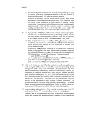 Chapter 5 68
(c) The rlogin/rsh protocol authenticates clients by seeing that they are using
a “reserved” port on the sending host (normally, a port only available to
system-level processes). This would no longer be possible.
However, the following variation would still be possible: when an rsh
server host S receives a client request from host C, with connection num-
ber N, then S could authenticate the request with C by initiating a second
connection to a reserved port on C, whereupon some sort of authentication
application on C would verify that connection number N was indeed being
used by an authorized rsh client on C. Note that this scheme implies that
connection numbers are at least visible to the applications involved.
37. (a) A program that connect()s, and then sends whatever is necessary to get the
server to close its end of the connection (eg the string “QUIT”), and then
sits there, idle but not disconnecting, will suffice. Note that the server has
to be willing to initiate the active close based on some client action.
(b) Alas, most telnet clients do not work here. Although many can connect to
an arbitrary port, and issue a command such as QUIT to make the server
initiate the close, they generally do close immediately in response to re-
ceiving the server’s FIN.
However, the sock program, written by W. Richard Stevens, can be used
instead. In the (default) client mode, it behaves like a command-line telnet.
The option -Q 100 makes sock wait 100 seconds after receiving the server
FIN before it closes its end of the connection. Thus the command
sock -Q 100 hostname 25
can be used to demonstrate FIN WAIT 2 with an SMTP (email) server
(port 25) on hostname, using the QUIT command.
sock is available from http://www.icir.org/christian/sock.html
38. Let A be the closing host and B the other endpoint. A sends message1, pauses,
sends message2, and then closes its end of the connection for reading. B gets
message1 and sends a reply, which arrives after A has performed the half-close.
B doesn’t read message2 immediately; it remains in the TCP layer’s buffers. B’s
reply arrives at A after the latter has half-closed, and so A responds with RST
as per the quoted passage from RFC 1122. This RST then arrives at B, which
aborts the connection and the remaining buffer contents (i.e. message2) are lost.
Note that if A had performed a full-duplex close, the same scenario can occur.
However, it now depends on B’s reply crossing A’s FIN in the network. The
half-close-for-reading referred to in this exercise is actually purely a local state
change; a connection that performs a half-close closing its end for writing may
however send a FIN segment to indicate this state to the other endpoint.
39. Incrementing the Ack number for a FIN is essential, so that the sender of the FIN
can determine that the FIN was received and not just the preceding data.
For a SYN, any ACK of subsequent data would increment the acknowledgment
number, and any such ACK would implicitly acknowledge the SYN as well (data
 