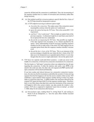 Chapter 5 69
cannot be ACKed until the connection is established). Thus, the incrementing of
the sequence number here is a matter of convention and consistency rather than
design necessity.
40. (a) One method would be to invent an option to specify that the first n bytes of
the TCP data should be interpreted as options.
(b) A TCP endpoint receiving an unknown option might
• close/abort the connection. This makes sense if the connection cannot
meaningfully continue when the option isn’t understood.
• ignore the option but keep the TCP data. This is the current RFC 1122
requirement.
• send back “I don’t understand”. This is simply an explicit form of the
previous response. A refinement might be to send back some kind of
list of options the host does understand.
• discard the accompanying the TCP data. One possible use might be
if the data segment were encrypted, or in a format specified by the
option. Some understanding would be necessary regarding sequence
numbers for this to make sense; if the entire TCP data segment was an
extended option block then the sequence numbers shouldn’t increase
at all.
• discard the first n bytes of the TCP data. This is an extension of the
previous strategy to handle the case where the first n bytes of the TCP
data was to be interpreted as an expanded options block; it is not clear
though when the receiver might understand n but not the option itself.
41. TCP faces two separate crash-and-reboot scenarios: a crash can occur in the
middle of a connection, or between two consecutive incarnations of a connection.
The first leads to a “half-open” connection where one endpoint has lost all state
regarding the connection; if either the stateless side sends a new SYN or the
stateful side sends new data, the other side will respond with RST and the half-
open connection will be dissolved bilaterally.
If one host crashes and reboots between two consecutive connection incarna-
tions, the only way the first incarnation could affect the second is if a late-arriving
segment from the first happens to fit into the receive window of the second. TCP
establishes a quasi-random initial sequence number during its three-way hand-
shake at connection open time. A 64KB window, the maximum allowed by the
original TCP, spans less than 0.0015% of the sequence number space. Therefore,
there is very little chance that data from a previous incarnation of the connection
will happen to fall in the current window; any data outside the window is dis-
carded. (TCP also is supposed to implement “quiet time on startup”, an initial
1×MSL delay for all connections after bootup.)
42. (a) Non-exclusive open, reading block N, writing block N, and seeking to
block N all are idempotent, i.e. have the same effect whether executed
once or twice.
 
