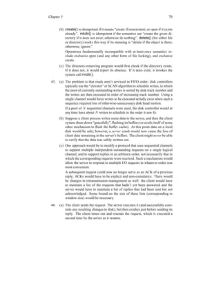 Chapter 5 70
(b) create() is idempotent if it means “create if nonexistent, or open if it exists
already”. mkdir() is idempotent if the semantics are “create the given di-
rectory if it does not exist; otherwise do nothing”. delete() (for either file
or directory) works this way if its meaning is “delete if the object is there;
otherwise, ignore.”
Operations fundamentally incompatible with at-least-once semantics in-
clude exclusive open (and any other form of file locking), and exclusive
create.
(c) The directory-removing program would first check if the directory exists.
If it does not, it would report its absence. If it does exist, it invokes the
system call rmdir().
43. (a) The problem is that reads aren’t serviced in FIFO order; disk controllers
typically use the “elevator” or SCAN algorithm to schedule writes, in which
the pool of currently outstanding writes is sorted by disk track number and
the writes are then executed in order of increasing track number. Using a
single channel would force writes to be executed serially even when such a
sequence required lots of otherwise-unnecessary disk head motion.
If a pool of N sequential channels were used, the disk controller would at
any time have about N writes to schedule in the order it saw fit.
(b) Suppose a client process writes some data to the server, and then the client
system shuts down “gracefully”, flushing its buffers (or avails itself of some
other mechanism to flush the buffer cache). At this point data on a local
disk would be safe; however, a server crash would now cause the loss of
client data remaining in the server’s buffers. The client might never be able
to verify that the data was safely written out.
(c) One approach would be to modify a protocol that uses sequential channels
to support multiple independent outstanding requests on a single logical
channel, and to support replies in an arbitrary order, not necessarily that in
which the corresponding requests were received. Such a mechanism would
allow the server to respond to multiple I/O requests in whatever order was
most convenient.
A subsequent request could now no longer serve as an ACK of a previous
reply; ACKs would have to be explicit and non-cumulative. There would
be changes in retransmission management as well: the client would have
to maintain a list of the requests that hadn’t yet been answered and the
server would have to maintain a list of replies that had been sent but not
acknowledged. Some bound on the size of these lists (corresponding to
window size) would be necessary.
44. (a) The client sends the request. The server executes it (and successfully com-
mits any resulting changes to disk), but then crashes just before sending its
reply. The client times out and resends the request, which is executed a
second time by the server as it restarts.
 