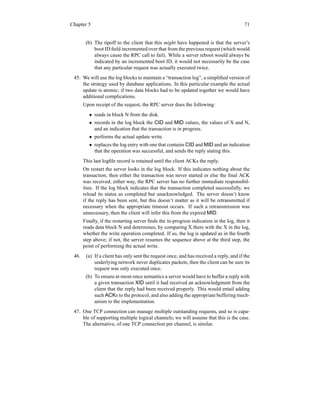 Chapter 5 71
(b) The tipoff to the client that this might have happened is that the server’s
boot ID field incremented over that from the previous request (which would
always cause the RPC call to fail). While a server reboot would always be
indicated by an incremented boot ID, it would not necessarily be the case
that any particular request was actually executed twice.
45. We will use the log blocks to maintain a “transaction log”, a simplified version of
the strategy used by database applications. In this particular example the actual
update is atomic; if two data blocks had to be updated together we would have
additional complications.
Upon receipt of the request, the RPC server does the following:
• reads in block N from the disk.
• records in the log block the CID and MID values, the values of X and N,
and an indication that the transaction is in progress.
• performs the actual update write.
• replaces the log entry with one that contains CID and MID and an indication
that the operation was successful, and sends the reply stating this.
This last logfile record is retained until the client ACKs the reply.
On restart the server looks in the log block. If this indicates nothing about the
transaction, then either the transaction was never started or else the final ACK
was received; either way, the RPC server has no further immediate responsibil-
ities. If the log block indicates that the transaction completed successfully, we
reload its status as completed but unacknowledged. The server doesn’t know
if the reply has been sent, but this doesn’t matter as it will be retransmitted if
necessary when the appropriate timeout occurs. If such a retransmission was
unnecessary, then the client will infer this from the expired MID.
Finally, if the restarting server finds the in-progress indication in the log, then it
reads data block N and determines, by comparing X there with the X in the log,
whether the write operation completed. If so, the log is updated as in the fourth
step above; if not, the server resumes the sequence above at the third step, the
point of performing the actual write.
46. (a) If a client has only sent the request once, and has received a reply, and if the
underlying network never duplicates packets, then the client can be sure its
request was only executed once.
(b) To ensure at-most-once semantics a server would have to buffer a reply with
a given transaction XID until it had received an acknowledgment from the
client that the reply had been received properly. This would entail adding
such ACKs to the protocol, and also adding the appropriate buffering mech-
anism to the implementation.
47. One TCP connection can manage multiple outstanding requests, and so is capa-
ble of supporting multiple logical channels; we will assume that this is the case.
The alternative, of one TCP connection per channel, is similar.
 