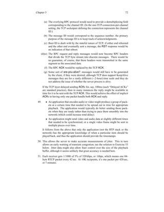 Chapter 5 72
(a) The overlying RPC protocol would need to provide a demultiplexing field
corresponding to the channel ID. (In the one-TCP-connection-per-channel
setting, the TCP socketpair defining the connection represents the channel
ID.)
(b) The message ID would correspond to the sequence number; the primary
purpose of the message ID is to keep track of acknowledgments.
(c) Boot ID is dealt with by the stateful nature of TCP; if either end rebooted
and the other end eventually sent a message, the RST response would be
an indication of that reboot.
(d)(e) The RPC request and reply messages would now become RPC headers
that divide the TCP byte stream into discrete messages. There would be
no guarantee, of course, that these headers were transmitted in the same
segment as the associated data.
(f) The RPC ACK would be replaced by the TCP ACK.
(g) Some sort of are-you-alive? messages would still have to be generated
by the client, if they were desired; although TCP does support KeepAlive
messages they are for a vastly different (∼2-hour) time scale and they do
not address the issue of whether the server process is alive.
If the TCP layer delayed sending ACKs for, say, 100ms (such “Delayed ACKs”
are standard practice), then in many instances the reply might be available in
time for it to be sent with the TCP ACK. This would achieve the effect of implicit
ACKs in having only one packet handle both ACK and reply.
49. • An application that encodes audio or video might produce a group of pack-
ets at a certain time that needed to be spread out in time for appropriate
playback. The application would typically do better sending those pack-
ets when they are ready rather than trying to pace them smoothly into the
network (which could increase total delay).
• An application might send video and audio data at slightly different times
that needed to be synchronized, or a single video frame might be sent in
multiple pieces over time.
It follows from the above that only the application (not the RTP stack or the
network) has the appropriate knowledge of when a particular item should be
played back, and thus the application should provide the timestamps.
50. This allows the server to make accurate measurements of jitter. This in turn
allows an early warning of transient congestion; see the solution to Exercise 53
below. Jitter data might also allow finer control over the size of the playback
buffer, although it seems unlikely that great accuracy is needed here.
51. Each receiver gets 1/1000 of 5% of 320 kbps, or 16bps, which means one 84-
byte RTCP packet every 42 sec. At 10K recipients, it’s one packet per 420 sec,
or 7 minutes.
 