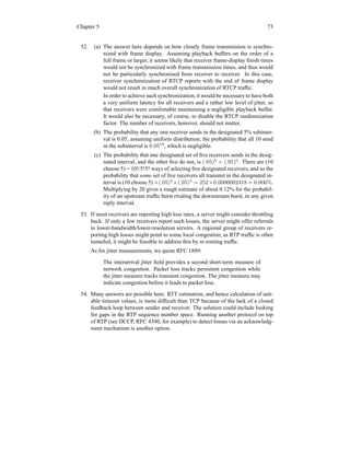 Chapter 5 73
52. (a) The answer here depends on how closely frame transmission is synchro-
nized with frame display. Assuming playback buffers on the order of a
full frame or larger, it seems likely that receiver frame-display finish times
would not be synchronized with frame transmission times, and thus would
not be particularly synchronized from receiver to receiver. In this case,
receiver synchronization of RTCP reports with the end of frame display
would not result in much overall synchronization of RTCP traffic.
In order to achieve such synchronization, it would be necessary to have both
a very uniform latency for all receivers and a rather low level of jitter, so
that receivers were comfortable maintaining a negligible playback buffer.
It would also be necessary, of course, to disable the RTCP randomization
factor. The number of receivers, however, should not matter.
(b) The probability that any one receiver sends in the designated 5% subinter-
val is 0.05, assuming uniform distribution; the probability that all 10 send
in the subinterval is 0.0510
, which is negligible.
(c) The probability that one designated set of five receivers sends in the desig-
nated interval, and the other five do not, is (.05)5
× (.95)5
. There are (10
choose 5) = 10!/5!5! ways of selecting five designated receivers, and so the
probability that some set of five receivers all transmit in the designated in-
terval is (10 choose 5) ×(.05)5
×(.95)5
= 252×0.0000002418 = 0.006%.
Multiplying by 20 gives a rough estimate of about 0.12% for the probabil-
ity of an upstream traffic burst rivaling the downstream burst, in any given
reply interval.
53. If most receivers are reporting high loss rates, a server might consider throttling
back. If only a few receivers report such losses, the server might offer referrals
to lower-bandwidth/lower-resolution servers. A regional group of receivers re-
porting high losses might point to some local congestion; as RTP traffic is often
tunneled, it might be feasible to address this by re-routing traffic.
As for jitter measurements, we quote RFC 1889:
The interarrival jitter field provides a second short-term measure of
network congestion. Packet loss tracks persistent congestion while
the jitter measure tracks transient congestion. The jitter measure may
indicate congestion before it leads to packet loss.
54. Many answers are possible here. RTT estimation, and hence calculation of suit-
able timeout values, is more difficult than TCP because of the lack of a closed
feedback loop between sender and receiver. The solution could include looking
for gaps in the RTP sequence number space. Running another protocol on top
of RTP (see DCCP, RFC 4340, for example) to detect losses via an acknowledg-
ment mechanism is another option.
 
