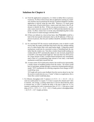 Solutions for Chapter 6
1. (a) From the application’s perspective, it is better to define flows as process-
to-process. If a flow is host-to-host, then an application running on a multi-
user machine may be penalized (by having its packets dropped) if another
application is heavily using the same flow. However, it is much easier
to keep track of host-to-host flows; routers need only look at the IP ad-
dresses to identify the flow. If flows are process-to-process (i.e. end-to-
end), routers must also extract the TCP or UDP ports that identify the end-
points. In effect, routers have to do the same demultiplexing that is done
on the receiver to match messages with their flows.
(b) If flows are defined on a host-to-host basis, then FlowLabel would be a
hash of the host-specific information; that is, the IP addresses. If flows are
process-to-process, then the port numbers should be included in the hash
input.
2. (a) In a rate-based TCP the receiver would advertise a rate at which it could
receive data; the sender would then limit itself to this rate, perhaps making
use of a token bucket filter with small bucket depth. Congestion-control
mechanisms would also be converted to terms of throttling back the rate
rather than the window size. Note that a window-based model sending one
window-full per RTT automatically adjusts its rate inversely proportional
to the RTT; a rate-based model might not. Note also that if an ACK arrives
for a large amount of data, a window-based mechanism may immediately
send a burst of a corresponding large amount of new data; a rate-based
mechanism would likely smooth this out.
(b) A router-centric TCP would send as before, but would receive (presumably
a steady stream of) feedback packets from the routers. All routers would
have to participate, perhaps through a connection-oriented packet-delivery
model. TCP’s mechanisms for inferring congestion from changes in RTT
would all go away.
TCP might still receive some feedback from the receiver about its rate, but
the receiver would only do so as a “router” of data to an application; this is
where flow control would take place.
3. For Ethernet, throughput with N stations is 5/(N/2 + 5) = 10/(N + 10); to
send one useful packet we require N/2 slots to acquire the channel and 5 slots
to transmit. On average, a waiting station has to wait for about half the others
to transmit first, so with N stations the delay is the time it takes for N/2 to
transmit; combining this with a transmission time of N/2 + 5 this gives a total
delay of N/2 × (N/2 + 5) = N(N + 10)/4. Finally, power is throughput/delay
= 40/N(N + 10)2
. Graphs are below.
75
 
