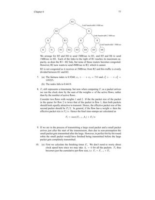 Chapter 6 77
R1
R
R2
R R3 R R
H H H1 H2 H3 H4 H5 H6
Link bandwidth 4 MB/sec
Link bandwidth 2 MB/sec
Link bandwidth 1 MB/sec
We arrange for H3 and H4 to send 1MB/sec to H1, and H5 and H6 to send
1MB/sec to H2. Each of the links to the right of R1 reaches its maximum ca-
pacity, as does the R1—R2 link, but none of these routers becomes congested.
However, R2 now wants to send 4MB/sec to R3, which it cannot.
R3 is not congested as it receives at 2MB/sec from R2 and this traffic is evenly
divided between H1 and H2.
7. (a) The fairness index is 0.9360; x1 + · · · + x5 = 715 and x2
1 + · · · + x2
5 =
109225.
(b) The index falls to 0.4419.
8. Fi still represents a timestamp, but now when computing Fi as a packet arrives
we run the clock slow by the sum of the weights w of the active flows, rather
than by the number of active flows.
Consider two flows with weights 1 and 2. If the the packet size of the packet
in the queue for flow 2 is twice that of the packet in flow 1, then both packets
should look equally attractive to transmit. Hence, the effective packet size of the
second packet should be Pi/2. In general, if the flow has a weight w then the
effective packet size is Pi/w. Hence the final time-stamps are calculated as
Fi = max(Fi−1, Ai) + Pi/w
9. If we are in the process of transmitting a large sized packet and a small packet
arrives just after the start of the transmission, then due to non-preemption the
small packet gets transmitted after the large. However, in perfect bit-by-bit round
robin the small packet would have finished being transmitted before the large
packet gets completely transmitted.
10. (a) First we calculate the finishing times Fi. We don’t need to worry about
clock speed here since we may take Ai = 0 for all the packets. Fi thus
becomes just the cumulative per-flow size, i.e. Fi = Fi−1 + Pi.
 
