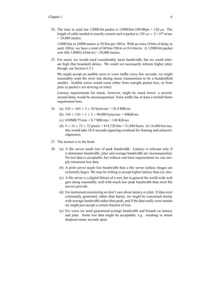Chapter 1 6
24. The time to send one 12000-bit packet is 12000bits/100 Mbps = 120 µs. The
length of cable needed to exactly contain such a packet is 120 µs × 2×108
m/sec
= 24,000 meters.
12000 bits in 24000 meters is 50 bits per 100 m. With an extra 10 bits of delay in
each 100 m, we have a total of 60 bits/100 m or 0.6 bits/m. A 12000-bit packet
now fills 12000/(.6bits/m) = 20,000 meters.
25. For music we would need considerably more bandwidth, but we could toler-
ate high (but bounded) delays. We could not necessarily tolerate higher jitter,
though; see Section 6.5.1.
We might accept an audible error in voice traffic every few seconds; we might
reasonably want the error rate during music transmission to be a hundredfold
smaller. Audible errors would come either from outright packet loss, or from
jitter (a packet’s not arriving on time).
Latency requirements for music, however, might be much lower; a several-
second delay would be inconsequential. Voice traffic has at least a tenfold faster
requirement here.
26. (a) 640 × 480 × 3 × 30 bytes/sec = 26.4 MB/sec
(b) 160 × 120 × 1 × 5 = 96,000 bytes/sec = 94KB/sec
(c) 650MB/75 min = 8.7 MB/min = 148 KB/sec
(d) 8 × 10 × 72 × 72 pixels = 414,720 bits = 51,840 bytes. At 14,400 bits/sec,
this would take 28.8 seconds (ignoring overhead for framing and acknowl-
edgments).
27. The answer is in the book.
28. (a) A file server needs lots of peak bandwidth. Latency is relevant only if
it dominates bandwidth; jitter and average bandwidth are inconsequential.
No lost data is acceptable, but without real-time requirements we can sim-
ply retransmit lost data.
(b) A print server needs less bandwidth than a file server (unless images are
extremely large). We may be willing to accept higher latency than (a), also.
(c) A file server is a digital library of a sort, but in general the world wide web
gets along reasonably well with much less peak bandwidth than most file
servers provide.
(d) For instrument monitoring we don’t care about latency or jitter. If data were
continually generated, rather than bursty, we might be concerned mostly
with average bandwidth rather than peak, and if the data really were routine
we might just accept a certain fraction of loss.
(e) For voice we need guaranteed average bandwidth and bounds on latency
and jitter. Some lost data might be acceptable; e.g. resulting in minor
dropouts many seconds apart.
 