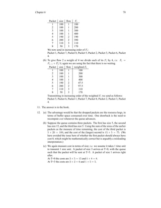 Chapter 6 78
Packet size flow Fi
1 100 1 100
2 100 1 200
3 100 1 300
4 100 1 400
5 190 2 190
6 200 2 390
7 110 3 110
8 50 3 170
We now send in increasing order of Fi:
Packet 1, Packet 7, Packet 8, Packet 5, Packet 2, Packet 3, Packet 6, Packet
4.
(b) To give flow 2 a weight of 4 we divide each of its Fi by 4, i.e. Fi =
Fi−1 + Pi/4; again we are using the fact that there is no waiting.
Packet size flow weighted Fi
1 100 1 100
2 100 1 200
3 100 1 300
4 100 1 400
5 190 2 47.5
6 200 2 97.5
7 110 3 110
8 50 3 170
Transmitting in increasing order of the weighted Fi we send as follows:
Packet 5, Packet 6, Packet 1, Packet 7, Packet 8, Packet 2, Packet 3, Packet
4.
11. The answer is in the book.
12. (a) The advantage would be that the dropped packets are the resource hogs, in
terms of buffer space consumed over time. One drawback is the need to
recompute cost whenever the queue advances.
(b) Suppose the queue contains three packets. The first has size 5, the second
has size 15, and the third has size 5. Using the sum of the sizes of the earlier
packets as the measure of time remaining, the cost of the third packet is
5 × 20 = 100, and the cost of the (larger) second is 15 × 5 = 75. (We
have avoided the issue here of whether the first packet should always have
cost 0, which might be mathematically correct but is arguably a misleading
interpretation.)
(c) We again measure cost in terms of size; i.e. we assume it takes 1 time unit
to transmit 1 size unit. A packet of size 3 arrives at T=0, with the queue
such that the packet will be sent at T=5. A packet of size 1 arrives right
after.
At T=0 the costs are 3 × 5 = 15 and 1 × 8 = 8.
At T=3 the costs are 3 × 2 = 6 and 1 × 5 = 5.
 