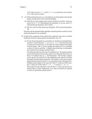 Chapter 6 79
At T=4 the costs are 3×1 = 3 and 1×4 = 4; cost ranks have now reversed.
At T=5 the costs are 0 and 3.
13. (a) With round-robin service, we will alternate one telnet packet with each ftp
packet, causing telnet to have dismal throughput.
(b) With FQ, we send roughly equal volumes of data for each flow. There are
about 552/41 ≈ 13.5 telnet packets per ftp packet, so we now send 13.5
telnet packets per ftp packet. This is better.
(c) We now send 512 telnet packets per ftp packet. This excessively penalizes
ftp.
Note that with the standard Nagle algorithm a backed-up telnet would not in fact
send each character in its own packet.
14. In light of the complexity of the solution here, instructors may wish to consider
limiting the exercise to those packets arriving before, say, T=6.
(a) For the ith arriving packet on a given flow we calculate its estimated finish-
ing time Fi by the formula Fi = max{Ai, Fi−1}+1, where the clock used
to measure the arrival times Ai runs slow by a factor equal to the number
of active queues. The Ai clock is global; the sequence of Fi’s calculated
as above is local to each flow. A helpful observation here is that packets
arrive and are sent at integral wallclock times.
The following table lists all events by wallclock time. We identify packets
by their flow and arrival time; thus, packet A4 is the packet that arrives on
flow A at wallclock time 4, i.e. the third packet. The last three columns
are the queues for each flow for the subsequent time interval, including
the packet currently being transmitted. The number of such active queues
determines the amount by which Ai is incremented on the subsequent line.
Multiple packets appear on the same line if their Fi values are all the same;
the Fi values are in italic when Fi = Fi−1 + 1 (versus Fi = Ai + 1).
We decide ties in the order flow A, flow B, flow C. In fact, the only ties are
between flows A and C; furthermore, every time we transmit an A packet
we have a C packet tied with the same Fi.
 