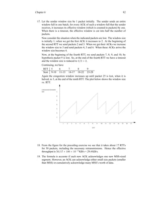 Chapter 6 82
17. Let the sender window size be 1 packet initially. The sender sends an entire
window-full in one batch; for every ACK of such a window-full that the sender
receives, it increases its effective window (which is counted in packets) by one.
When there is a timeout, the effective window is cut into half the number of
packets.
Now consider the situation when the indicated packets are lost. The window size
is initially 1; when we get the first ACK it increases to 2. At the beginning of
the second RTT we send packets 2 and 3. When we get their ACKs we increase
the window size to 3 and send packets 4, 5 and 6. When these ACKs arrive the
window size becomes 4.
Now, at the beginning of the fourth RTT, we send packets 7, 8, 9, and 10; by
hypothesis packet 9 is lost. So, at the end of the fourth RTT we have a timeout
and the window size is reduced to 4/2 = 2.
Continuing, we have
RTT 5 6 7 8 9
Sent 9-10 11-13 14-17 18-22 23-28
Again the congestion window increases up until packet 25 is lost, when it is
halved, to 3, at the end of the ninth RTT. The plot below shows the window size
vs. RTT.
CONGESTION WINDOW
SIZE
RTT
1 2 3 4 5 6 7 8 9 10 11 12 13 14 15 16 17
1
2
3
4
5
6
7
18. From the figure for the preceding exercise we see that it takes about 17 RTTs
for 50 packets, including the necessary retransmissions. Hence the effective
throughput is 50/17 × 100 × 10−3
KB/s = 29.4 KB/s.
19. The formula is accurate if each new ACK acknowledges one new MSS-sized
segment. However, an ACK can acknowledge either small size packets (smaller
than MSS) or cumulatively acknowledge many MSS’s worth of data.
 