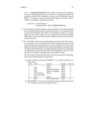 Chapter 6 83
Let N = CongestionWindow/MSS, the window size measured in segments.
The goal of the original formula was so that after N segments arrived the net
increment would be MSS, making the increment for one MSS-sized segment
MSS/N. If instead we receive an ACK acknowledging an arbitrary Amoun-
tACKed, we should thus expand the window by
Increment = AmountACKed/N
= (AmountACKed × MSS)/CongestionWindow
20. We may still lose a batch of packets, or else the window size is small enough that
three subsequent packets aren’t sent before the timeout. Fast retransmit needs
to receive three duplicate ACKs before it will retransmit a packet. If so many
packets are lost (or the window size is so small) that not even three duplicate
ACKs make it back to the sender, then the mechanism cannot be activated, and a
timeout will occur.
21. We will assume in this exercise and the following two that when TCP encoun-
ters a timeout it reverts to stop-and-wait as the outstanding lost packets in the
existing window get retransmitted one at a time, and that the slow start phase
begins only when the existing window is fully acknowledged. In particular, once
one timeout and retransmission is pending, subsequent timeouts of later packets
are suppressed or ignored until the earlier acknowledgment is received. Such
timeouts are still shown in the tables below, but no action is taken.
We will let Data N denote the Nth packet; Ack N here denotes the acknowledg-
ment for data up through and including data N.
(a) Here is the table of events with TimeOut = 2 sec. There is no idle time on
the R–B link.
Time A recvs A sends R sends cwnd size
0 Data0 Data0 1
1 Ack0 Data1,2 Data1 2
2 Ack1 Data3,4 (4 dropped) Data2 3
3 Ack2 Data5,6 (6 dropped) Data3 4
4 Ack3/timeout4 Data 4 Data5 1
5 Ack3/timeout56 Data4 1
6 Ack5 Data 6 Data6 1
7 Ack 6 Data7,8 (slow start) Data7 2
(b) With TimeOut = 3 sec, we have the following. Again nothing is transmitted
at T=6 because ack 4 has not yet been received.
 