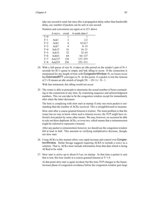 Chapter 6 85
take one second to send, but since this is propagation delay rather than bandwidth
delay, any number of packets can be sent in one second.
Notation and conventions are again as in #21 above.
A recvs cwnd A sends data #
T=0 1 1
T=1 Ack1 2 2,3
T=2 Ack3 4 4,5,6,7
T=3 Ack7 8 8–15
T=4 Ack15 16 16–31
T=5 Ack31 32 32–63
T=6 Ack63 64 64–127
T=7 Ack127 128 127–255
T=8 Ack255 256 255–511
24. With a full queue of size N, it takes an idle period on the sender’s part of N+1
seconds for R1’s queue to empty and link idling to occur. If the connection is
maintained for any length of time with CongestionWindow=N, no losses occur
but EstimatedRTT converges to N. At this point, if a packet is lost the timeout
of 2×N means an idle stretch of length 2N − (N+1) = N−1.
With fast retransmit, this idling would not occur.
25. The router is able in principle to determine the actual number of bytes outstand-
ing in the connection at any time, by examining sequence and acknowledgment
numbers. This we can take to be the congestion window except for immediately
after when the latter decreases.
The host is complying with slow start at startup if only one more packet is out-
standing than the number of ACKs received. This is straightforward to measure.
Slow start after a coarse-grained timeout is trickier. The main problem is that the
router has no way to know when such a timeout occurs; the TCP might have in-
ferred a lost packet by some other means. We may, however, on occasion be able
to rule out three duplicate ACKs, or even two, which means that a retransmission
might be inferred to represent a timeout.
After any packet is retransmitted, however, we should see the congestion window
fall at least in half. This amounts to verifying multiplicative decrease, though,
not slow start.
26. Using ACKs in this manner allow very rapid increase and control over Conges-
tionWindow. Stefan Savage suggests requiring ACKS to include a nonce as a
solution. That is, ACKs must include information from that data which is being
ACKed to be valid.
27. Slow start is active up to about 0.5 sec on startup. At that time a packet is sent
that is lost; this loss results in a coarse-grained timeout at T=1.9.
At that point slow start is again invoked, but this time TCP changes to the linear-
increase phase of congestion avoidance before the congestion window gets large
 