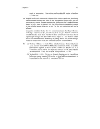 Chapter 6 87
might be appropriate. Either might need considerable tuning to handle a
25% loss rate.
30. Suppose the first two connections keep the queue full 95% of the time, alternating
transmissions in lockstep and timed so that their packets always arrive just as a
queue vacancy opens. Suppose also that the third connection’s packets happen
always to arrive when the queue is full. The third connection’s packets will thus
be lost, whether we use slow start or not. The first two connections will not be
affected.
Congestion avoidance by the first two connections means that they will even-
tually try a window size of 4, and fall back to 2, and give the third connection
a real foot in the door. Slow start for the third connection would mean that if
a packet got through, then the window would expand to 2 and the third sender
would have about twice the probability of getting at least one packet through.
However, since a loss is likely, the window size would soon revert to 1.
31. (a) We lose 1100 ms: we wait 300 ms initially to detect the third duplicate
ACK, and then one full 800 ms RTT as the sender waits for the ACK of the
retransmitted segment. If the lost packet is sent at T=−800, the lost ACK
would have arrived at T=0. The duplicates arrive at T=100, 200, and 300.
We retransmit at T=300, and the ACK finally arrives at T=1100.
(b) We lose 1100 − 400 = 700 ms. As shown in the diagram, the elapsed time
before we resume is again 1100 ms but we have had four extra chances to
transmit during that interval, for a savings of 400 ms.
 