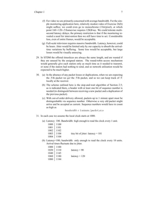 Chapter 1 7
(f) For video we are primarily concerned with average bandwidth. For the sim-
ple monitoring application here, relatively modest video of Exercise 26(b)
might suffice; we could even go to monochrome (1 bit/pixel), at which
point 160×120×5frames/sec requires 12KB/sec. We could tolerate multi-
second latency delays; the primary restriction is that if the monitoring re-
vealed a need for intervention then we still have time to act. Considerable
loss, even of entire frames, would be acceptable.
(g) Full-scale television requires massive bandwidth. Latency, however, could
be hours. Jitter would be limited only by our capacity to absorb the arrival-
time variations by buffering. Some loss would be acceptable, but large
losses would be visually annoying.
29. In STDM the offered timeslices are always the same length, and are wasted if
they are unused by the assigned station. The round-robin access mechanism
would generally give each station only as much time as it needed to transmit,
or none if the station had nothing to send, and so network utilization would be
expected to be much higher.
30. (a) In the absence of any packet losses or duplications, when we are expecting
the Nth packet we get the Nth packet, and so we can keep track of N
locally at the receiver.
(b) The scheme outlined here is the stop-and-wait algorithm of Section 2.5;
as is indicated there, a header with at least one bit of sequence number is
needed (to distinguish between receiving a new packet and a duplication of
the previous packet).
(c) With out-of-order delivery allowed, packets up to 1 minute apart must be
distinguishable via sequence number. Otherwise a very old packet might
arrive and be accepted as current. Sequence numbers would have to count
as high as
bandwidth × 1 minute /packet size
31. In each case we assume the local clock starts at 1000.
(a) Latency: 100. Bandwidth: high enough to read the clock every 1 unit.
1000 1100
1001 1101
1002 1102
1003 1104 tiny bit of jitter: latency = 101
1004 1104
(b) Latency=100; bandwidth: only enough to read the clock every 10 units.
Arrival times fluctuate due to jitter.
1000 1100
1020 1110 latency = 90
1040 1145
1060 1180 latency = 120
1080 1184
 