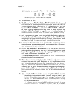 Chapter 6 89
(b) Evaluating the product (1 − P1) × · · · × (1 − P50) gives
198
199
×
197
198
×
196
197
× · · · ×
150
151
×
149
150
which all telescopes down to 149/199, or 0.7487.
35. The answer is in the book.
36. The difference between MaxThreshold and MinThreshold should be large enough
to accommodate the average increase in the queue length in one RTT; with TCP
we expect the queue length to double in one RTT, at least during slow start, and
hence want MaxThreshold to be at least twice MinThreshold. MinThresh-
old should also be set at a high enough value so that we extract maximum link
utilization. If MaxThreshold is too large, however, we lose the advantages of
maintaining a small queue size; excess packets will simply spend time waiting.
37. Only when the average queue length exceeds MaxThreshold are packets au-
tomatically dropped. If the average queue length is less than MaxThreshold,
incoming packets may be queued even if the real queue length becomes larger
than MaxThreshold. The router must be able to handle this possibility.
38. It is easier to allocate resources for an application that can precisely state its
needs, than for an application whose needs vary over some range. Bursts con-
sume resources, and are hard to plan for.
39. Between MinThreshold and MaxThreshold we are using the drop probability
as a signaling mechanism; a small value here is sufficient for the purpose and a
larger value simply leads to multiple packets dropped per TCP window, which
tends to lead to unnecessarily small window sizes.
Above MaxThreshold we are no longer signaling the sender. There is no logical
continuity intended between these phases.
40. The bit allows for incremental deployment, in which some endpoints respond to
congestion marks and some do not. Without this bit, ECN-enabled routers would
mark packets during congestion rather than dropping them, but some (presum-
ably older, not updated) endpoints would not recognize the mark, and hence
would not back off during congestion, crowding out the ECN-compliant end-
points, which would then have the incentive to ignore ECN marks as well. The
result could actually be congestion collapse as in the pre-congestion-controlled
Internet.
41. (a) Assume the TCP connection has run long enough for a full window to be
outstanding (which may never happen if the first link is the slowest). We
first note that each data packet triggers the sending of exactly one ACK,
and each ACK (because the window size is constant) triggers the sending
of exactly one data packet.
We will show that two consecutive RTT-sized intervals contain the same
number of transmissions. Consider one designated packet, P1, and let the
 
